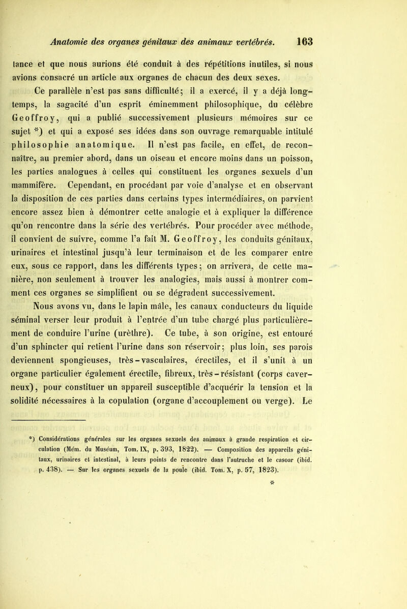 tance et que nous aurions été conduit à des répétitions inutiles, si nous avions consacré un article aux organes de chacun des deux sexes. Ce parallèle n’est pas sans difficulté; il a exercé, il y a déjà long- temps, la sagacité d’un esprit éminemment philosophique, du célèbre Geoffroy, qui a publié successivement plusieurs mémoires sur ce sujet ') et qui a exposé ses idées dans son ouvrage remarquable intitulé philosophie anatomique. Il n’est pas facile, en effet, de recon- naître, au premier abord, dans un oiseau et encore moins dans un poisson, les parties analogues à celles qui constituent les organes sexuels d’un mammifère. Cependant, en procédant par voie d’analyse et en observant la disposition de ces parties dans certains types intermédiaires, on parvient encore assez bien à démontrer cette analogie et à expliquer la différence qu’on rencontre dans la série des vertébrés. Pour procéder avec méthode., il convient de suivre, comme l’a fait M. Geoffroy, les conduits génitaux, urinaires et intestinal jusqu’à leur terminaison et de les comparer entre eux, sous ce rapport, dans les différents types ; on arrivera, de cette ma- nière, non seulement à trouver les analogies, mais aussi à montrer com- ment ces organes se simplifient ou se dégradent successivement. Nous avons vu, dans le lapin mâle, les canaux conducteurs du liquide séminal verser leur produit à l’entrée d’un tube chargé plus particulière- ment de conduire l’urine (urèthre). Ce tube, à son origine, est entouré d’un sphincter qui retient l’urine dans son réservoir; plus loin, ses parois deviennent spongieuses, très-vasculaires, érectiles, et il s’unit à un organe particulier également érectile, fibreux, très - résistant (corps caver- neux) , pour constituer un appareil susceptible d’acquérir la tension et la solidité nécessaires à la copulation (organe d’accouplement ou verge). Le *) Considérations générales sur les organes sexuels des animaux à grande respiration et cir- culation (Mém. du Muséum, Tom. IX, p. 393, 1822). — Composition des appareils géni- taux, urinaires et intestinal, à leurs points de rencontre dans l’autruche et le casoar (ibid. p. 438). — Sur les organes sexuels de la poule (ibid. Tom. X, p. 57, 1823).