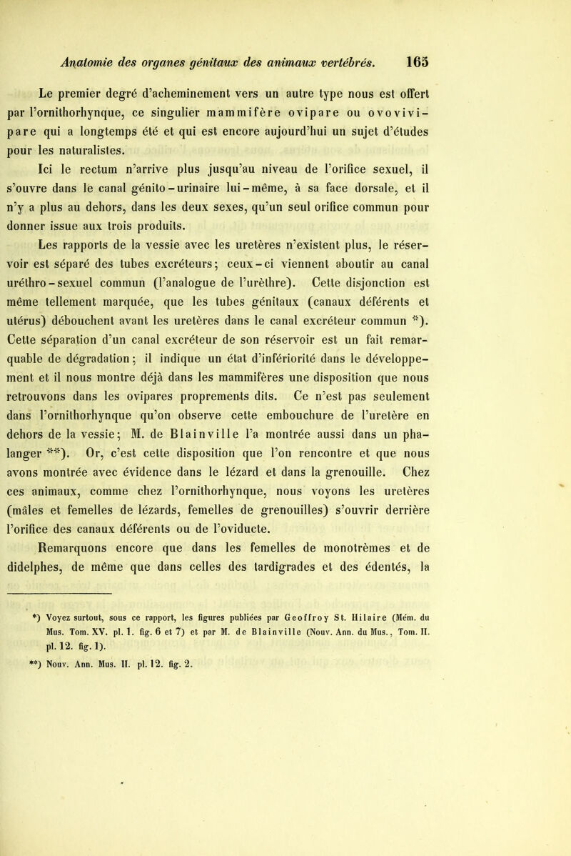 Le premier degré d’acheminement vers un autre type nous est offert par Pornithorhynque, ce singulier mammifère ovipare ou ovovivi- pare qui a longtemps été et qui est encore aujourd’hui un sujet d’études pour les naturalistes. Ici le rectum n’arrive plus jusqu’au niveau de l’orifice sexuel, il s’ouvre dans le canal génito-urinaire lui-même, à sa face dorsale, et il n’y a plus au dehors, dans les deux sexes, qu’un seul orifice commun pour donner issue aux trois produits. Les rapports de la vessie avec les uretères n’existent plus, le réser- voir est séparé des tubes excréteurs; ceux-ci viennent aboutir au canal uréthro - sexuel commun (l’analogue de l’urèthre). Cette disjonction est même tellement marquée, que les tubes génitaux (canaux déférents et utérus) débouchent avant les uretères dans le canal excréteur commun * **)). Cette séparation d’un canal excréteur de son réservoir est un fait remar- quable de dégradation ; il indique un état d’infériorité dans le développe- ment et il nous montre déjà dans les mammifères une disposition que nous retrouvons dans les ovipares proprements dits. Ce n’est pas seulement dans Pornithorhynque qu’on observe cette embouchure de l’uretère en dehors de la vessie; M. de B lai n ville l’a montrée aussi dans un pha- langer *“'). Or, c’est cette disposition que l’on rencontre et que nous avons montrée avec évidence dans le lézard et dans la grenouille. Chez ces animaux, comme chez Pornithorhynque, nous voyons les uretères (mâles et femelles de lézards, femelles de grenouilles) s’ouvrir derrière l’orifice des canaux déférents ou de l’oviducte. Remarquons encore que dans les femelles de monotrèmes et de didelphes, de même que dans celles des tardigrades et des édentés, la *) Voyez surtout, sous ce rapport, les figures publiées par Geoffroy St. Hilaire (Mém. du Mus. Tom. XV. pl. 1. fig. 6 et 7) et par M. de Blainville (Nouv. Ann. du Mus., Tom. II. pl. 12. fig. 1). **) Nouv. Ann. Mus. II. pl. 12. fig. 2.