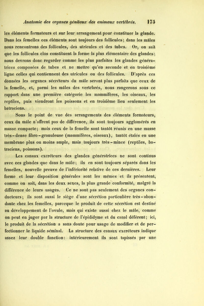 les éléments formateurs et sur leur arrangement pour constituer la glande. Dans les femelles ces éléments sont toujours des follicules; dans les mâles nous rencontrons des follicules, des utricules et des tubes. Or, on sait que les follicules clos constituent la forme la plus élémentaire des glandes; nous devrons donc regarder comme les plus parfaites les glandes généra- trices composées de tubes et ne mettre qu’en seconde et en troisième ligne celles qui contiennent des utricules ou des follicules. D’après ces données les organes sécréteurs du mâle seront plus parfaits que ceux de la femelle, et, parmi les mâles des vertébrés, nous rangerons sous ce rapport dans une première catégorie les mammifères, les oiseaux, les reptiles, puis viendront les poissons et en troisième lieu seulement les batraciens. Sous le point de vue des arrangements des éléments formateurs, ceux du mâle n’offrent pas de différence, ils sont toujours agglomérés en masse compacte; mais ceux de la femelle sont tantôt réunis en une masse très-dense fibro-granuleuse (mammifères, oiseaux), tantôt étalés en une membrane plus ou moins ample, mais toujours très-mince (reptiles, ba- traciens, poissons). Les canaux excréteurs des glandes génératrices ne sont continus avec ces glandes que dans le mâle; ils en sont toujours séparés dans les femelles, nouvelle preuve de l’infériorité relative de ces dernières. Leur forme et leur disposition générales sont les mêmes et ils présentent, comme on sait, dans les deux sexes, la plus grande conformité, malgré la différence de leurs usages. Ce ne sont pas seulement des organes con- ducteurs; ils sont aussi le siège d’une sécrétion particulière très-abon- dante chez les femelles, parceque le produit de cette sécrétion est destiné au développement de l’ovule, mais qui existe aussi chez le mâle, comme on peut en juger par la structure de l’épididyme et du canal déférent; ici, le produit de la sécrétion a sans doute pour usage de modifier et de per- fectionner le liquide séminal. La structure des canaux excréteurs indique assez leur double fonction: intérieurement ils sont tapissés par une