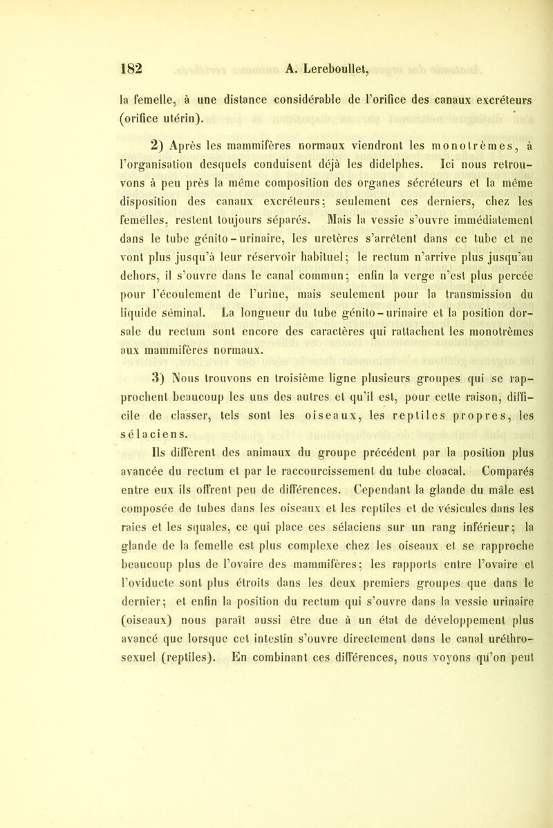 la femelle, à une distance considérable de l’orifice des canaux excréteurs (orifice utérin). 2) Après les mammifères normaux viendront les monotrèmes, à l’organisation desquels conduisent déjà les didelphes. Ici nous retrou- vons à peu près la même composition des organes sécréteurs et la même disposition des canaux excréteurs: seulement ces derniers, chez les femelles, restent toujours séparés. Mais la vessie s’ouvre immédiatement dans le tube génito-urinaire, les uretères s’arrêtent dans ce tube et ne vont plus jusqu’à leur réservoir habituel; le rectum n’arrive plus jusqu’au dehors, il s’ouvre dans le canal commun; enfin la verge n’est plus percée pour l’écoulement de l’urine, mais seulement pour la transmission du liquide séminal. La longueur du tube génito-urinaire et la position dor- sale du rectum sont encore des caractères qui rattachent les monotrèmes aux mammifères normaux. 3) Nous trouvons en troisième ligne plusieurs groupes qui se rap- prochent beaucoup les uns des autres et qu’il est, pour cette raison, diffi- cile de classer, tels sont les oiseaux, les reptiles propres, les sélaciens. Ils diffèrent des animaux du groupe précédent par la position plus avancée du rectum et par le raccourcissement du tube cloacal. Comparés entre eux ils offrent peu de différences. Cependant la glande du mâle est composée de tubes dans les oiseaux et les reptiles et de vésicules dans les raies et les squales, ce qui place ces sélaciens sur un rang inférieur; la glande de la femelle est plus complexe chez les oiseaux et se rapproche beaucoup plus de l’ovaire des mammifères; les rapports entre l’ovaire et l’oviducte sont plus étroits dans les deux premiers groupes que dans le dernier; et enfin la position du rectum qui s’ouvre dans la vessie urinaire (oiseaux) nous paraît aussi être due à un état de développement plus avancé que lorsque cet intestin s’ouvre directement dans le canal uréthro- sexuel (reptiles). En combinant ces différences, nous voyons qu’on peut