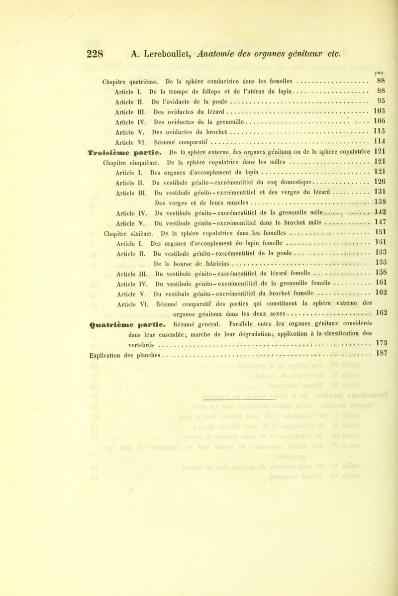 pag- Chapitre quatrième. De la sphère conductrice dans les femelles 88 Article I. De la trompe de fallope et de l’ute'rus du lapin 88 Article II. De l’oviducte de la poule 95 Article III. Des oviductes du le'zard 103 Article IV. Des oviductes de la grenouille 106 Article V. Des oviductes du brochet 113 Article VI. Résume' comparatif 114 Troisième partie. De la sphère externe des organes génitaux ou de la sphère copulatrice 121 Chapitre cinquième. De la sphère copulatrice dans les mâles 121 Article I. Des organes d’accouplement du lapin 121 Article II. Du vestibule génito-excrémentitiel du coq domestique 126 Article III. Du vestibule génito-excrémentitiel et des verges du lézard 131 Des verges et de leurs muscles 138 Article IV. Du vestibule génito-excrémentitiel de la grenouille mâle 142 Article V. Du vestibule génito-excrémentitiel dans le brochet mâle 147 Chapitre sixième. De la sphère copulatrice dans les femelles 151 Article I. Des organes d’accouplement du lapin femelle 151 Article II. Du vestibule génito-excrémentitiel de la poule . 153 De la bourse de fabricius 163 Article III. Du vestibule génito-excrémentitiel du lézard femelle 158 Article IV. Du vestibule génito-excrémentitiel de la grenouille femelle 161 Article V. Du vestibule génito-excrémentitiel du brochet femelle 162 Article VI. Résumé comparatif des parties qui constituent la sphère externe des organes génitaux dans les deux sexes 162 Quatrième partie. Résumé général. Parallèle entre les organes génitaux considérés dans leur ensemble; marche de leur dégradation; application à la classification des vertébrés 1^3 Explication des planches 1^7