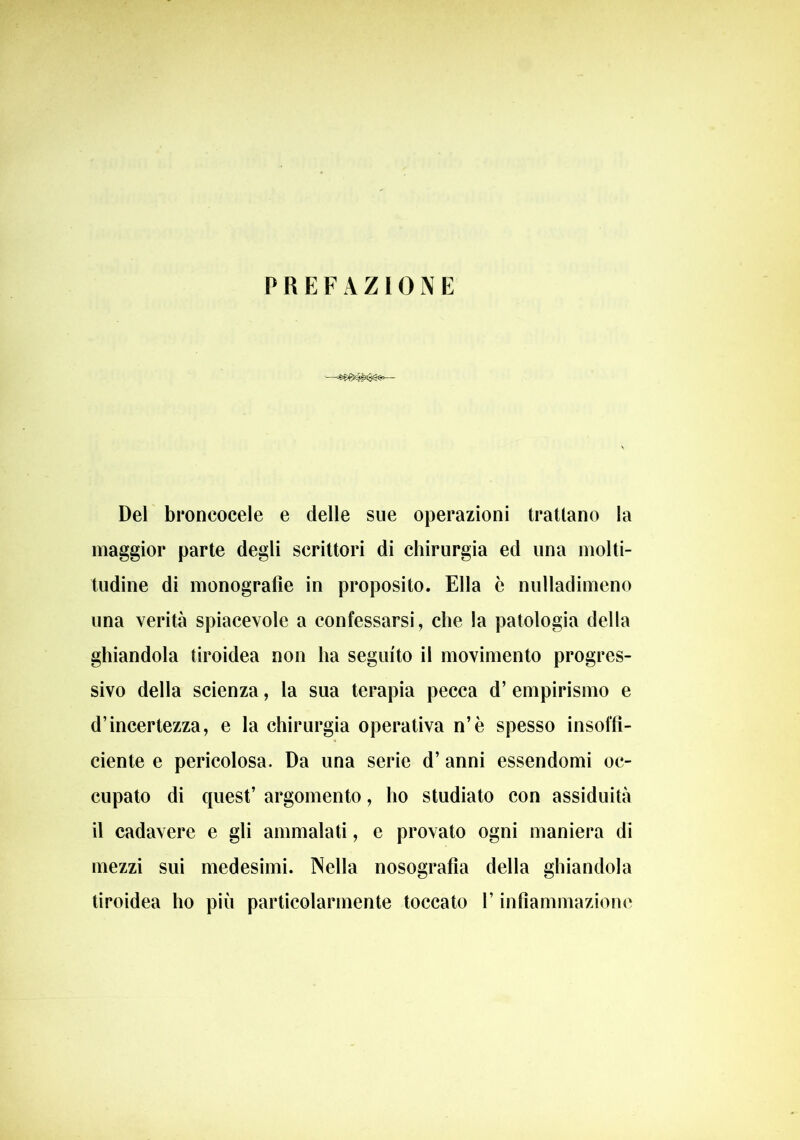 PREFAZIONE 1—— Del broncocele e delle sue operazioni trattano la maggior parte degli scrittori di chirurgia ed una molti- tudine di monografìe in proposito. Ella è nulladimeno una verità spiacevole a confessarsi, che la patologia della ghiandola tiroidea non ha seguito il movimento progres- sivo della scienza, la sua terapia pecca d’ empirismo e d’incertezza, e la chirurgia operativa n’è spesso insor- dente e pericolosa. Da una serie d’ anni essendomi oc- cupato di quest’ argomento, ho studiato con assiduità il cadavere e gli ammalati, e provato ogni maniera di mezzi sui medesimi. Nella nosografia della ghiandola tiroidea ho più particolarmente toccato l’infiammazione