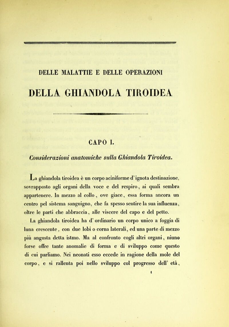 DELLA GHIANDOLA TIROIDEA CAPO I. Considerazioni anatomiche sulla Ghiandola Tiroidea. La ghiandola tiroidea è un corpo aciniforme d’ignota destinazione, sovrapposto agli organi della voce e del respiro, ai quali sembra appartenere. In mezzo al collo, ove giace, essa lorma ancora un centro pel sistema sanguigno, che fa spesso sentire la sua influenza, oltre le parti che abbraccia, alle viscere del capo e del petto. La ghiandola tiroidea ha d’ ordinario un corpo unico a foggia di luna crescente, con due lobi o corna laterali, ed una parte di mezzo più angusta detta istmo. Ma al confronto cogli altri organi, niuno forse offre tante anomalie di forma e di sviluppo come questo di cui parliamo. Nei neonati esso eccede in ragione della mole del corpo, e si rallenta poi nello sviluppo col progresso dell’ età,