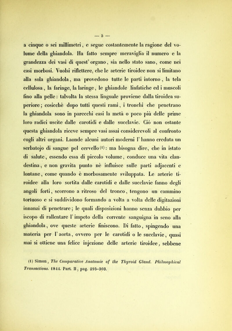 a cinque o sei millimetri, e segue costantemente la ragione del vo- lume della ghiandola. Ha fatto sempre meraviglia il numero e la grandezza dei vasi di quest’organo, sia nello stato sano, come nei casi morbosi. Vuoisi riflettere, che le arterie tiroidee non si limitano alla sola ghiandola, ma provedono tutte le parti intorno , la tela cellulosa, la faringe, la laringe, le ghiandole linfatiche ed i muscoli fino alla pelle : talvolta la stessa linguale proviene dalla tiroidea su- periore ; cosicché dopo tutti questi rami, i tronchi che penetrano la ghiandola sono in parecchi casi la metà o poco più delle prime loro radici uscite dalle carotidi e dalle succlavie. Ciò non ostante questa ghiandola riceve sempre vasi assai considerevoli al confronto cogli altri organi. Laonde alcuni autori moderni V hanno creduta un serbatojo di sangue pel cervello (C: ma bisogna dire, che in istato di salute, essendo essa di piccolo volume, conduce una vita clan- destina } e non gravita punto nè influisce sulle parti adjacenti e lontane, come quando è morbosamente sviluppala. Le arterie ti- roidee alla loro sortita dalle carotidi e dalle succlavie fanno degli angoli forti, scorrono a ritroso del tronco, tengono un cammino tortuoso e si suddividono formando a volta a volta delle digitazioni innanzi di penetrare ; le quali disposizioni hanno senza dubbio per iscopo di rallentare Y impeto della corrente sanguigna in seno alla ghiandola, ove queste arterie finiscono. Di fatto, spingendo una materia per V aorta, ovvero per le carotidi o le succlavie, quasi mai si ottiene una felice injezione delle arterie tiroidee, sebbene (4) Simon, The Comparative Anatomie of thè Thyroid Gland. Philosophical Transactions. 4844. Part. II, pag. 295-303.