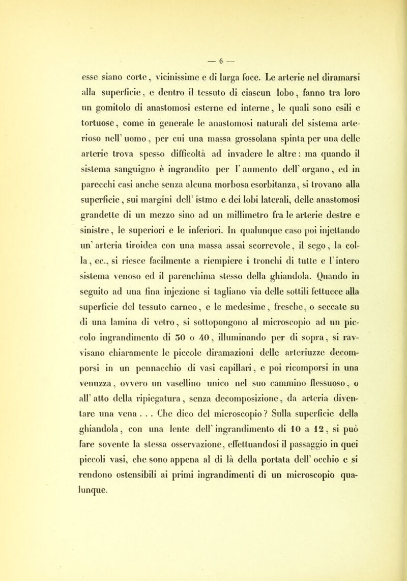 esse siano corte, vicinissime e di larga foce. Le arterie nel diramarsi alla superficie, e dentro il tessuto di ciascun lobo, fanno tra loro un gomitolo di anastomosi esterne ed interne, le quali sono esili e tortuose, come in generale le anastomosi naturali del sistema arte- rioso nell uomo, per cui una massa grossolana spinta per una delle arterie trova spesso difficoltà ad invadere le altre : ma quando il sistema sanguigno è ingrandito per Y aumento dell’ organo, ed in parecchi casi anche senza alcuna morbosa esorbitanza, si trovano alla superficie, sui margini dell istmo e dei lobi laterali, delle anastomosi grandette di un mezzo sino ad un millimetro fra le arterie destre e sinistre, le superiori e le inferiori. In qualunque caso poi injettando un1 arteria tiroidea con una massa assai scorrevole, il sego, la col- la, ec., si riesce facilmente a riempiere i tronchi di tutte e 1 intero sistema venoso ed il parenchima stesso della ghiandola. Quando in seguito ad una fina injezione si tagliano via delle sottili fettucce alla superfìcie del tessuto carneo, e le medesime, fresche, o seccate su di una lamina di vetro, si sottopongono al microscopio ad un pic- colo ingrandimento di 50 o 40, illuminando per di sopra, si rav- visano chiaramente le piccole diramazioni delle arleriuzze decom- porsi in un pennacchio di vasi capillari, e poi ricomporsi in una venuzza, ovvero un vasellino unico nel suo cammino flessuoso, o all’ atto della ripiegatura, senza decomposizione, da arteria diven- tare una vena . . . Che dico del microscopio ? Sulla superficie della ghiandola, con una lente dell1 ingrandimento di 10 a 12, si può fare sovente la stessa osservazione, effettuandosi il passaggio in quei piccoli vasi, che sono appena al di là della portata dell1 occhio e si rendono ostensibili ai primi ingrandimenti di un microscopio qua- lunque.