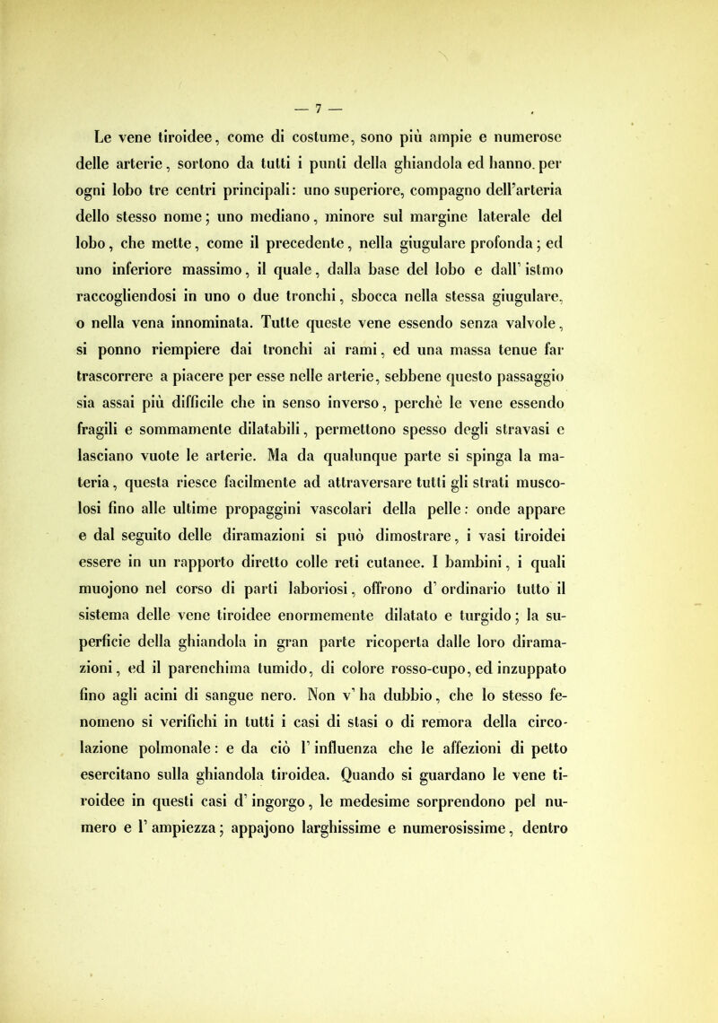 Le vene tiroidee, come di costume, sono più ampie e numerose delle arterie, sortono da tutti i punti della ghiandola ed hanno, per ogni lobo tre centri principali: uno superiore, compagno dell’arteria dello stesso nome ; uno mediano, minore sul margine laterale del lobo, che mette, come il precedente, nella giugulare profonda ; ed uno inferiore massimo, il quale, dalla base del lobo e dall’ istmo raccogliendosi in uno o due tronchi, sbocca nella stessa giugulare, o nella vena innominata. Tutte queste vene essendo senza valvole, si ponno riempiere dai tronchi ai rami, ed una massa tenue far trascorrere a piacere per esse nelle arterie, sebbene questo passaggio sia assai più difficile che in senso inverso, perchè le vene essendo fragili e sommamente dilatabili, permettono spesso degli stravasi e lasciano vuote le arterie. Ma da qualunque parte si spinga la ma- teria , questa riesce facilmente ad attraversare tutti gli strati musco- losi fino alle ultime propaggini vascolari della pelle : onde appare e dal seguito delle diramazioni si può dimostrare, i vasi tiroidei essere in un rapporto diretto colle reti cutanee. I bambini, i quali muojono nel corso di parti laboriosi, offrono d’ ordinario tutto il sistema delle vene tiroidee enormemente dilatato e turgido ; la su- perficie della ghiandola in gran parte ricoperta dalle loro dirama- zioni, ed il parenchima tumido, di colore rosso-cupo, ed inzuppato fino agli acini di sangue nero. Non v1 ha dubbio, che lo stesso fe- nomeno si verifichi in tutti i casi di stasi o di remora della circo- lazione polmonale : e da ciò T influenza che le affezioni di petto esercitano sulla ghiandola tiroidea. Quando si guardano le vene ti- roidee in questi casi d’ingorgo, le medesime sorprendono pel nu- mero e T ampiezza ; appajono larghissime e numerosissime, dentro