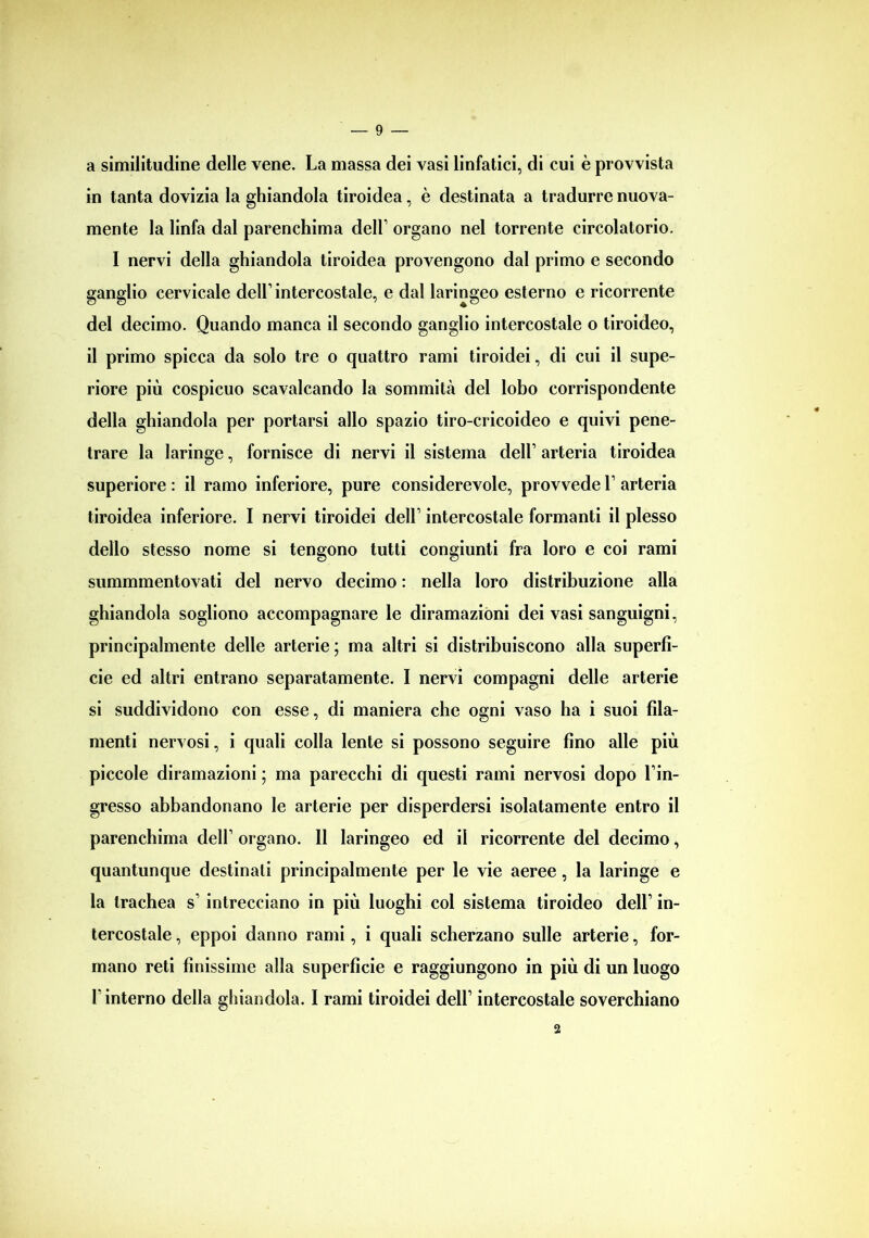 a similitudine delle vene. La massa dei vasi linfatici, di cui è provvista in tanta dovizia la ghiandola tiroidea, è destinata a tradurre nuova- mente la linfa dal parenchima dell’ organo nel torrente circolatorio. I nervi della ghiandola tiroidea provengono dal primo e secondo ganglio cervicale dell’intercostale, e dal laringeo esterno e ricorrente del decimo. Quando manca il secondo ganglio intercostale o tiroideo, il primo spicca da solo tre o quattro rami tiroidei, di cui il supe- riore più cospicuo scavalcando la sommità del lobo corrispondente della ghiandola per portarsi allo spazio tiro-cricoideo e quivi pene- trare la laringe, fornisce di nervi il sistema dell’ arteria tiroidea superiore : il ramo inferiore, pure considerevole, provvede 1’ arteria tiroidea inferiore. I nervi tiroidei dell’ intercostale formanti il plesso dello stesso nome si tengono tutti congiunti fra loro e coi rami summmentovati del nervo decimo : nella loro distribuzione alla ghiandola sogliono accompagnare le diramazioni dei vasi sanguigni, principalmente delle arterie ; ma altri si distribuiscono alla superfi- cie ed altri entrano separatamente. I nervi compagni delle arterie si suddividono con esse, di maniera che ogni vaso ha i suoi fila- menti nervosi, i quali colla lente si possono seguire fino alle più piccole diramazioni ; ma parecchi di questi rami nervosi dopo l’in- gresso abbandonano le arterie per disperdersi isolatamente entro il parenchima dell’ organo. Il laringeo ed il ricorrente del decimo, quantunque destinati principalmente per le vie aeree , la laringe e la trachea s’ intrecciano in più luoghi col sistema tiroideo dell’ in- tercostale , eppoi danno rami, i quali scherzano sulle arterie, for- mano reti finissime alla superficie e raggiungono in più di un luogo l’interno della ghiandola. I rami tiroidei dell’ intercostale soverchiano 2
