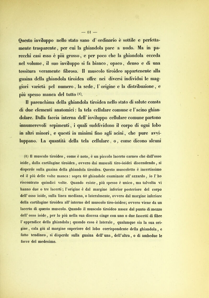 — lì Questo inviluppo nello stato sano d1 * * * ordinario è sottile e perfetta- mente trasparente, per cui la ghiandola pare a nudo. Ma in pa- recchi casi esso è più grosso, e per poco che la ghiandola ecceda nel volume, il suo inviluppo si fa bianco, opaco, denso e di una tessitura veramente fibrosa. Il muscolo tiroideo appartenente alla guaina della ghiandola tiroidea offre nei diversi individui le mag- giori varietà pel numero, la sede, V origine e la distribuzione, e più spesso manca del tutto (0. 11 parenchima della ghiandola tiroidea nello stato di salute consta di due elementi anatomici : la tela cellulare comune e bacino ghian- dolare. Dalla faccia interna dell’ inviluppo cellulare comune partono innumerevoli sepimenti, i quali suddividono il corpo di ogni lobo in altri minori, e questi in minimi fino agli acini, che pure avvi- luppano. La quantità della tela cellulare, o. come dicono alcuni (1) Il muscolo tiroideo, come è noto, è un piccolo lacerto carneo che dall’osso ioide, dalla cartilagine tiroidea, ovvero dai muscoli tiro-ioidei discendendo, si disperde sulla guaina della ghiandola tiroidea. Questo muscoletto è incertissimo ed il più delle volte manca : sopra 60 ghiandole esaminate all’ azzardo, io 1’ ho riscontrato quindici volte. Quando esiste, più spesso è unico, ma talvolta vi hanno due o tre lacerti; l’origine è dal margine inferior posteriore del corpo dell’ osso ioide, sulla linea mediana, o lateralmente, ovvero dal margine inferiore della cartilagine tiroidea all’ interno del muscolo tiro-ioideo; ovvero viene da un lacerto di questo muscolo. Quando il muscolo tiroideo nasce dal punto di mezzo dell’ osso ioide, per lo più nella sua discesa cinge con uno o due fascetti di fibre 1’ appendice della ghiandola ; quando esso è laterale, qualunque sia la sua ori- gine , cala giù al margine superiore del lobo corrispondente della ghiandola, e fatto tendineo, si disperde sulla guaina dell5una, dell’altra, o di ambedue le facce del medesimo.