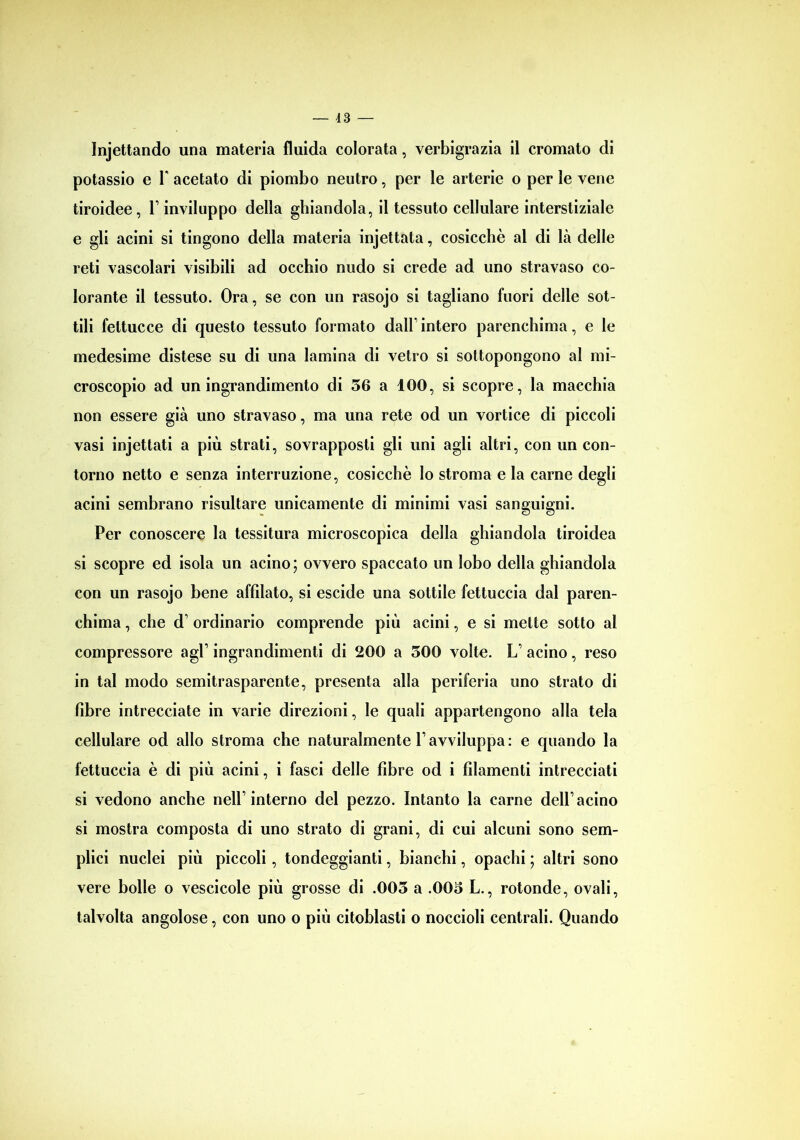 Injettando una materia fluida colorata, verbigrazia il cromato di potassio e Y acetato di piombo neutro, per le arterie o per le vene tiroidee, Y inviluppo della ghiandola, il tessuto cellulare interstiziale e gli acini si tingono della materia injettata, cosicché al di là delle reti vascolari visibili ad occhio nudo si crede ad uno stravaso co- lorante il tessuto. Ora, se con un rasojo si tagliano fuori delle sot- tili fettucce di questo tessuto formato dall’intero parenchima, e le medesime distese su di una lamina di vetro si sottopongono al mi- croscopio ad un ingrandimento di 56 a 100, si scopre, la macchia non essere già uno stravaso, ma una rete od un vortice di piccoli vasi injettati a più strati, sovrapposti gli uni agli altri, con un con- torno netto e senza interruzione, cosicché lo stroma e la carne degli acini sembrano risultare unicamente di minimi vasi sanguigni. Per conoscere la tessitura microscopica della ghiandola tiroidea si scopre ed isola un acino; ovvero spaccato un lobo della ghiandola con un rasojo bene affilato, si escide una sottile fettuccia dal paren- chima , che d’ ordinario comprende più acini, e si mette sotto al compressore agl’ ingrandimenti di 200 a 500 volte. L’ acino, reso in tal modo semitrasparente, presenta alla periferia uno strato di fibre intrecciate in varie direzioni, le quali appartengono alla tela cellulare od allo stroma che naturalmente Y avviluppa : e quando la fettuccia è di più acini, i fasci delle fibre od i filamenti intrecciati si vedono anche nell’interno del pezzo. Intanto la carne dell’acino si mostra composta di uno strato di grani, di cui alcuni sono sem- plici nuclei più piccoli, tondeggianti, bianchi, opachi ; altri sono vere bolle o vescicole più grosse di .005 a .005 L., rotonde, ovali, talvolta angolose, con uno o più citoblasti o noccioli centrali. Quando