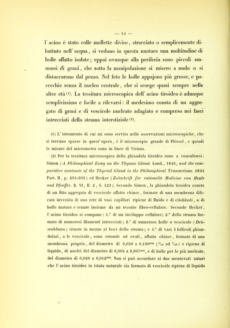 battuto nell1 acqua, si vedono in questa nuotare una moltitudine di bolle affatto isolate ; eppoi ovunque alla periferia sono piccoli am- massi di grani, che sotto la manipolazione si misero a nudo o si distaccarono dal pezzo. Nel feto le bolle appajono più grosse, e pa- recchie senza il nucleo centrale, che si scorge quasi sempre nelle altre età (l). La tessitura microscopica dell1 acino tiroideo è adunque semplicissima e facile a rilevarsi : il medesimo consta di un aggre- gato di grani e di vescicole nucleate adagiato e compreso nei fasci intrecciati dello stroma interstiziale!2). (1) L5istromento eli cui mi sono servito nelle osservazioni microscopiche, che si trovano sparse in quest5 opera, è il microscopio grande di Plosscl, e quindi le misure del micrometro sono in linee di Vienna. (2) Per la tessitura microscopica della ghiandola tiroidea sono a consultarsi : Simon ( A Philosophical Essay on thè Thymus Glancl. Lond., 4 845, and thè com- parative anatomie of thè Thyrokl Gland in thè Philosophical Transactions. 4844 Part. Il, p. 295-303 ) ed Hecker ( Zeitschrift far rationelle Medicine von Henle und Pfenffer. 14. VI, H. 2, S. 423 ). Secondo Simon, la ghiandola tiroidea consta di un fitto aggregato di vescicole affatto chiuse, formate di una membrana dili- cata investita di una rete di vasi capillari ripiene di fluido e di citoblasli, o di bolle mature e tenute insieme da un tessuto fibro-cellulare. Secondo Hecker, l’acino tiroideo si compone: 4.° di un inviluppo cellulare; 2.° dello stroma for- mato di numerosi filamenti intrecciati ; 3.° di numerose bolle o vescicole ( Dru- senblasen) situate in mezzo ai fasci dello stroma; e 4.° di vasi. I follicoli ghian- dolari , o le vescicole, sono rotonde od ovali, affatto chiuse, formate di una membrana propria, del diametro di 0,050 a 0,400mm ('Us ad V22) e ripiene di liquido, di nuclei del diametro di 0,005 a 0,007mm, e di bolle per lo più nucleate, del diametro di 0,020 a 0,042mm. Non si può accordare ai due mentovati autori che 1’ acino tiroideo in istato naturale sia formato di vescicole ripiene di liquido