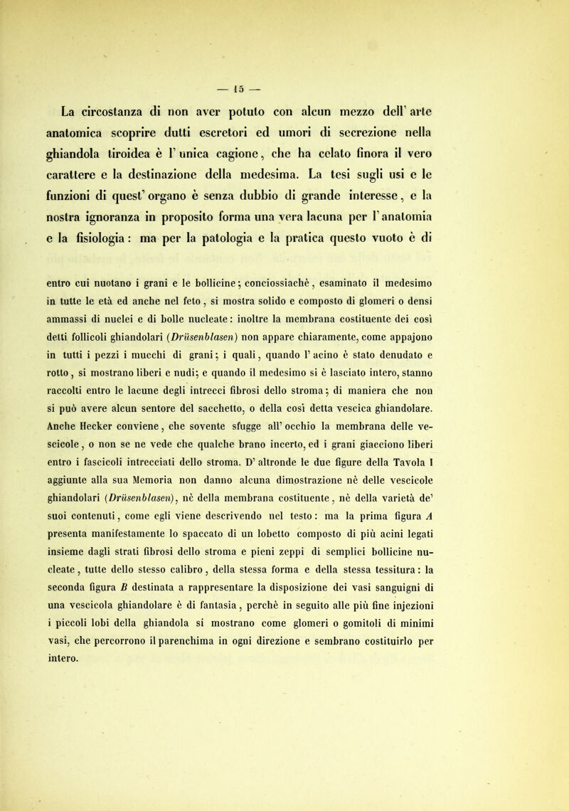 La circostanza di non aver potuto con alcun mezzo delL arte anatomica scoprire dutti escretori ed umori di secrezione nella ghiandola tiroidea è V unica cagione, che ha celato finora il vero carattere e la destinazione della medesima. La tesi sugli usi e le funzioni di quest’ organo è senza dubbio di grande interesse, e la nostra ignoranza in proposito forma una vera lacuna per L anatomia e la fisiologia : ma per la patologia e la pratica questo vuoto è di entro cui nuotano i grani e le bollicine ; conciossiachè, esaminato il medesimo in tutte le età ed anche nel feto, si mostra solido e composto di glomeri o densi ammassi di nuclei e di bolle nucleate : inoltre la membrana costituente dei così delti follicoli ghiandolari (Drusenblaseri) non appare chiaramente, come appajono in tutti i pezzi i mucchi di grani •, i quali, quando 1’ acino è stato denudato e rotto , si mostrano liberi e nudi; e quando il medesimo si è lasciato intero, stanno raccolti entro le lacune degli intrecci fibrosi dello stroma; di maniera che non si può avere alcun sentore del sacchetto, o della così detta vescica ghiandolare. Anche Hecker conviene, che sovente sfugge all’ occhio la membrana delle ve- scicole , o non se ne vede che qualche brano incerto, ed i grani giacciono liberi entro i fascicoli intrecciati dello stroma. D’ altronde le due figure della Tavola 1 aggiunte alla sua Memoria non danno alcuna dimostrazione nè delle vescicole ghiandolari (Drusenblaseri), nè della membrana costituente, nè della varietà de’ suoi contenuti, come egli viene descrivendo nel testo : ma la prima figura A presenta manifestamente lo spaccato di un lobetto composto di più acini legati insieme dagli strati fibrosi dello stroma e pieni zeppi di semplici bollicine nu- cleate , tutte dello stesso calibro, della stessa forma e della stessa tessitura : la seconda figura B destinata a rappresentare la disposizione dei vasi sanguigni di una vescicola ghiandolare è di fantasia, perchè in seguito alle più fine injezioni i piccoli lobi della ghiandola si mostrano come glomeri o gomitoli di minimi vasi, che percorrono il parenchima in ogni direzione e sembrano costituirlo per intero.
