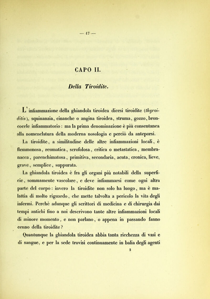 CAPO II. Della Tiroidite, L infiammazione della ghiandola tiroidea dicesi tiroidite (thyroi- ditis ), squinanzia, cinanche o angina tiroidea, struma, gozzo, bron- cocele infiammatorio : ma la prima denominazione è più consentanea alla nomenclatura della moderna nosologia e perciò da anteporsi. La tiroidite, a similitudine delle altre infiammazioni locali, è flemmonosa, reumatica, scrofolosa, critica o metastatica, membra- nacea, parenchimatosa, primitiva, secondaria, acuta, cronica, lieve, grave, semplice, suppurata. La ghiandola tiroidea è fra gli organi più notabili della superfi- cie , sommamente vascolare, e deve infiammarsi come ogni altra parte del corpo : invero la tiroidite non solo ha luogo, ma è ma- lattia di molto riguardo, che mette talvolta a pericolo la vita degli infermi. Perchè adunque gli scrittori di medicina e di chirurgia dai tempi antichi fino a noi descrivono tante altre infiammazioni locali di minore momento 3 e non parlano, o appena in passando fanno cenno della tiroidite? Quantunque la ghiandola tiroidea abbia tanta ricchezza di vasi e di sangue, e per la sede trovisi continuamente in balia degli agenti 3