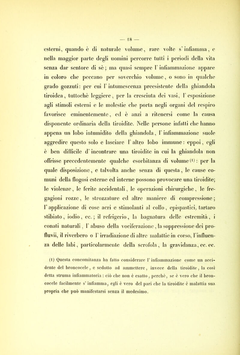 esterni, quando è di naturale volume, rare volte s’infiamma, e nella maggior parte degli uomini percorre tutti i periodi della vita senza dar seniore di se ; ma quasi sempre 1 infiammazione appare in coloro che peccano per soverchio volume, o sono in qualche grado gozzuti : per cui 1 intumescenza preesistente della ghiandola tiroidea, tuttoché leggiere, per la cresciuta dei vasi, V esposizione agli stimoli esterni e le molestie che porta negli organi del respiro favorisce eminentemente, ed è anzi a ritenersi come la causa disponente ordinaria della tiroidite. Nelle persone infatti che hanno appena un lobo intumidito della ghiandola, 1 infiammazione suole aggredire questo solo e lasciare 1 altro lobo immune : eppoi, egli è ben difficile d incontrare una tiroidite in cui la ghiandola non olfrisse precedentemente qualche esorbitanza di volume (*) : per la quale disposizione, e talvolta anche senza di questa, le cause co- muni della flogosi esterne ed interne possono provocare una tiroidite; le violenze, le ferite accidentali, le operazioni chirurgiche, le fre- gagioni rozze, le strozzature ed altre maniere di compressione ; T applicazione di cose acri e stimolanti al collo, cpispastici, tartaro stibiato, iodio, ec. ; il refrigerio, la bagnatura delle estremità, i conati naturali, 1 abuso della vociferazione, la soppressione dei pro- fluvi^ il riverbero o T irradiazione di altre malattie in corso, Finfluen- za delle labi, particolarmente della scrofola, la gravidanza, ec. ec. (1) Questa concomitanza ha fatto considerare V infiammazione come un acci- dente del broncocele, e sedotto ad ammettere, invece della tiroidite, la così detta struma infiammatoria : ciò che non è esatto, perchè, se è vero che il bron- eocele facilmente s’infiamma, egli è vero del pari che la tiroidite è malattia sua propria che può manifestarsi senza il medesimo.