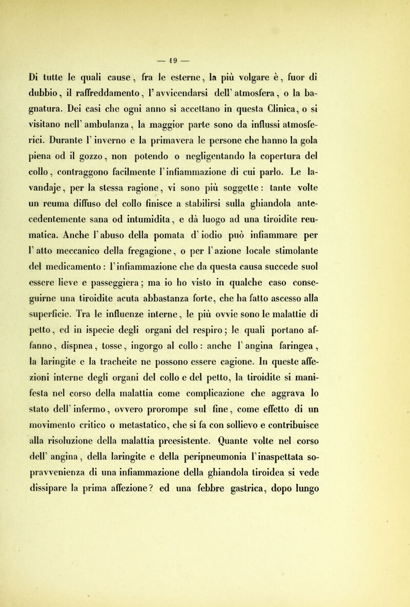 Di tutte le quali cause , fra le esterne, la più volgare è, fuor dì dubbio, il raffreddamento, P avvicendarsi delP atmosfera, o la ba- gnatura. Dei casi che ogni anno si accettano in questa Clinica, o si visitano nell’ ambulanza, la maggior parte sono da influssi atmosfe- rici. Durante P inverno e la primavera le persone che hanno la gola piena od il gozzo, non potendo o negligentando la copertura del collo, contraggono facilmente Pinfiammazione di cui parlo. Le la- vandaje, per la stessa ragione, vi sono più soggette : tante volte un reuma diffuso del collo finisce a stabilirsi sulla ghiandola ante- cedentemente sana od intumidita, e dà luogo ad una tiroidite reu- matica. Anche P abuso della pomata d’iodio può infiammare per P atto meccanico della fregagione, o per P azione locale stimolante del medicamento : P infiammazione che da questa causa succede suol essere lieve e passeggierà; ma io ho visto in qualche caso conse- guirne una tiroidite acuta abbastanza forte, che ha fatto ascesso alla superfìcie. Tra le influenze interne, le più ovvie sono le malattie di petto, ed in ispecie degli organi del respiro ; le quali portano af- fanno , dispnea, tosse, ingorgo al collo : anche P angina faringea , la laringite e la tracheite ne possono essere cagione. In queste affe- zioni interne degli organi del collo e del petto, la tiroidite si mani- festa nel corso della malattia come complicazione che aggrava lo stato delP infermo, ovvero prorompe sul fine, come effetto di un movimento critico o metastatico, che si fa con sollievo e contribuisce alla risoluzione della malattia preesistente. Quante volte nel corso dell’ angina, della laringite e della peripneumonia Pinaspettata so- pravvenienza di una infiammazione della ghiandola tiroidea si vede dissipare la prima affezione? ed una febbre gastrica, dopo lungo