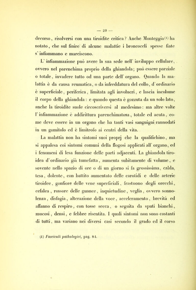 decorso, risolversi con una tiroidite critica? Anche MonteggiaO) ha notato, che sul finire di alcune malattie i broncoccli spesse fiate s’infiammano e marciscono. L’ infiammazione può avere la sua sede nell’ inviluppo cellulare, ovvero nel parenchima proprio della ghiandola; può essere parziale 0 totale, invadere tutto od una parte dell organo. Quando la ma- lattia è da causa reumatica, o da infreddatura del collo, d ordinario è superficiale, periferica, limitata agli involucri, e lascia incolume il corpo della ghiandola : e quando questa è gozzuta da un solo Iato, anche la tiroidite suole circoscriversi al medesimo : ma altre volte F infiammazione è addirittura parenchimatosa, totale ed acuta, co- me deve essere in un organo che ha tanti vasi sanguigni rannodati in un gomitolo ed è limitrofo ai centri della vita. La malattia non ha sintomi suoi proprj che la qualifichino, ma si appalesa coi sintomi comuni della flogosi applicati alF organo, ed 1 fenomeni di lesa funzione delle parti adjacenti. La ghiandola tiro- idea d’ordinario già tumefatta, aumenta subitamente di volume, e sovente nello spazio di ore o di un giorno si fa grossissima, calda, tesa, dolente, con battito aumentalo delle carotidi e delle arterie tiroidee, gonfiore delle vene superficiali, frastuono degli orecchi, cefalea , rossore delle guance, inquietudine, veglia, ovvero sonno- lenza , disfagia, alterazione della voce, acceleramento, brevità ed affanno di respiro, con tosse secca, o seguita da sputi bianchi, mucosi, densi, e febbre risentita. I quali sintomi non sono costanti di tutti, ma variano nei diversi casi secondo il grado ed il corso (I) Fastidili pathologici; pag. 84.