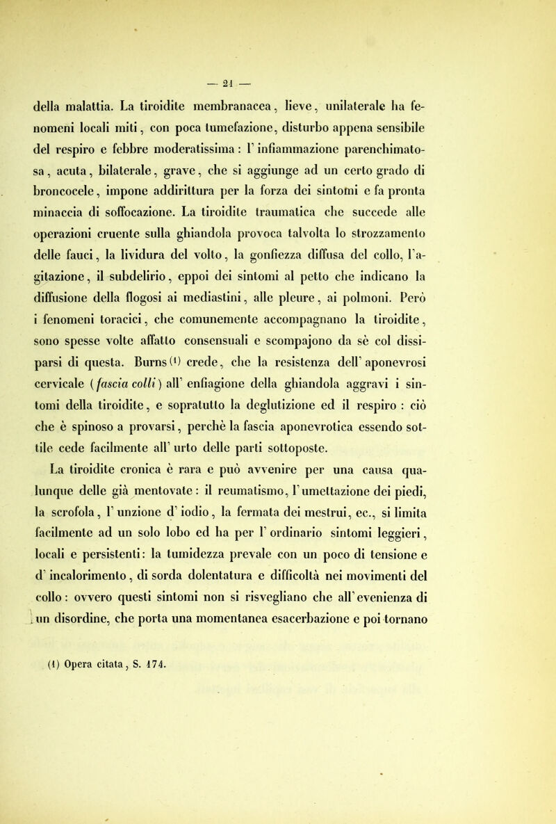 della malattia. La tiroidite membranacea, lieve, unilaterale ha fe- nomeni locali miti, con poca tumefazione, disturbo appena sensibile del respiro e febbre moderatissima : l1 infiammazione parenchimato- sa, acuta, bilaterale, grave, che si aggiunge ad un certo grado di broncocele, impone addirittura per la forza dei sintomi e fa pronta minaccia di soffocazione. La tiroidite traumatica che succede alle operazioni cruente sulla ghiandola provoca talvolta lo strozzamento delle fauci, la lividura del volto, la gonfiezza diffusa del collo, Fa- gitazione, il subdelirio, eppoi dei sintomi al petto che indicano la diffusione della flogosi ai mediastini, alle pleure, ai polmoni. Però i fenomeni toracici, che comunemente accompagnano la tiroidite, sono spesse volte affatto consensuali e scompajono da sè col dissi- parsi di questa. Burnsl1) crede, che la resistenza delF aponevrosi cervicale ( fascia colli ) alL enfiagione della ghiandola aggravi i sin- tomi della tiroidite, e sopratutlo la deglutizione ed il respiro : ciò che è spinoso a provarsi, perchè la fascia aponevrotica essendo sot- tile cede facilmente all1 urto delle parti sottoposte. La tiroidite cronica è rara e può avvenire per una causa qua- lunque delle già mentovate: il reumatismo, Lumettazione dei piedi, la scrofola, Funzione d1 iodio, la fermata dei mestrui, ec., si limita facilmente ad un solo lobo ed ha per F ordinario sintomi leggieri, locali e persistenti : la tumidezza prevale con un poco di tensione e d incalorimento, di sorda dolentatura e difficoltà nei movimenti del collo: ovvero questi sintomi non si risvegliano che alFevenienza di 1 un disordine, che porta una momentanea esacerbazione e poi tornano (1) Opera citata, S. 474.