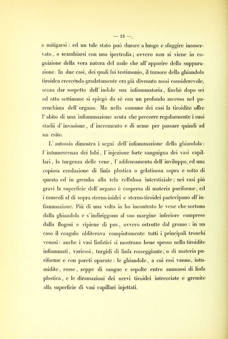a mitigarsi : ed un tale stato può durare a lungo e sfuggire inosser- vato , o scambiarsi con una ipertrofia ; ovvero non si viene in co- gnizione della vera natura del male che all’apparire della suppura- zione. In due casi, dei quali fui testimonio, il tumore della ghiandola tiroidea crescendo gradatamente era già divenuto assai considerevole, senza dar sospetto dell indole sua infiammatoria, finché dopo sei ad otto settimane si spiegò da sé con un profondo ascesso nel pa- renchima dell organo. Ma nella comune dei casi la tiroidite offre V abito di una infiammazione acuta che percorre regolarmente i suoi stadii d* invasione, d incremento e di acme per passare quindi ad un esito. L autossia dimostra i segni dell infiammazione della ghiandola : 1 intumescenza dèi lobi, V injezione forte sanguigna dei vasi capil- lari, la turgenza delle vene, raddensamento dell inviluppo, ed una copiosa esudazione di linfa plastica o gelatinosa sopra e sotto di questo ed in grembo alla tela cellulosa interstiziale ; nei casi più gravi la superficie dell’organo è cospersa di materia puriforme, ed i muscoli al di sopra sterno-ioidci e sterno-tiroidei partecipano all in- fiammazione. Più di una volta io ho incontrato le vene che sortono dalla ghiandola e s indiriggono al suo margine inferiore comprese dalla flogosi e ripiene di pus, ovvero ostrutte dal grumo : in un caso il coagulo obliterava compiutamente tutti i principali tronchi venosi : anche i vasi linfatici si mostrano bene spesso nella tiroidite infiammati, varicosi, turgidi di linfa rosseggiante, o di materia pu- riforme e con pareti opacate : le ghiandole, a cui essi vanno, intu- midite , rosse , zeppe di sangue e sepolte entro ammassi di linfa plastica, e le diramazioni dei nervi tiroidei intrecciate e gremite alla superficie di vasi capillari injettati.