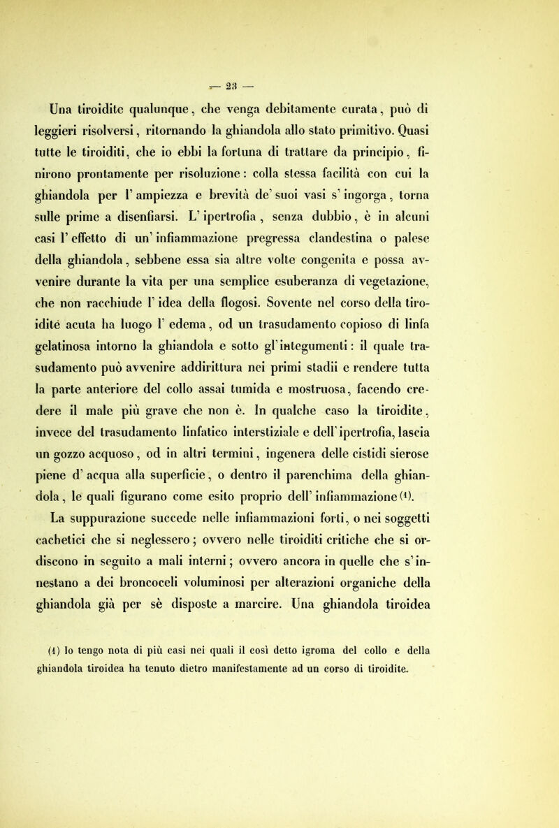 Una tiroidite qualunque, che venga debitamente curata, può di leggieri risolversi, ritornando la ghiandola allo stato primitivo. Quasi tutte le tiroiditi, che io ebbi la fortuna di trattare da principio, fi- nirono prontamente per risoluzione : colla stessa facilità con cui la ghiandola per 1 ampiezza e brevità de’ suoi vasi s’ingorga, torna sulle prime a disenfiarsi. L’ipertrofia , senza dubbio, è in alcuni casi l’effetto di un1 infiammazione pregressa clandestina o palese della ghiandola, sebbene essa sia altre volte congenita e possa av- venire durante la vita per una semplice esuberanza di vegetazione, che non racchiude L idea della flogosi. Sovente nel corso della tiro- idité acuta ha luogo F edema, od un trasudamento copioso di linfa gelatinosa intorno la ghiandola e sotto gl integumenti : il quale tra- sudamento può avvenire addirittura nei primi stadii e rendere tutta la parte anteriore del collo assai tumida e mostruosa, facendo cre- dere il male più grave che non è. In qualche caso la tiroidite, invece del trasudamento linfatico interstiziale e delb ipertrofia, lascia un gozzo acquoso, od in altri termini, ingenera delle cistidi sierose piene d’ acqua alla superficie, o dentro il parenchima della ghian- dola, le quali figurano come esito proprio dell1 infiammazione (*). La suppurazione succede nelle infiammazioni forti, o nei soggetti cachetici che si neglessero ; ovvero nelle tiroiditi critiche che si or- discono in seguilo a mali interni; ovvero ancora in quelle che s1 in- nestano a dei broncoceli voluminosi per alterazioni organiche della ghiandola già per sè disposte a marcire. Una ghiandola tiroidea (4) Io tengo nota di più casi nei quali il così detto igroma del collo e della ghiandola tiroidea ha tenuto dietro manifestamente ad un corso di tiroidite.