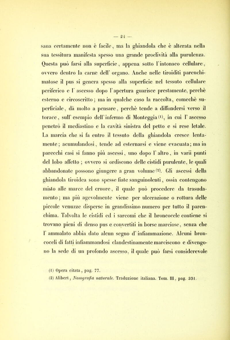 sana certamente non è facile, ma la ghiandola che è alterata nella sua tessitura manifesta spesso una grande proclività alla purulenza. Questa può farsi alla superficie, appena sotto rintonaco cellulare, ovvero dentro la carne dell' organo. Anche nelle tiroiditi parenchi- malose il pus si genera spesso alla superficie nel tessuto cellulare periferico e 1 ascesso dopo T apertura guarisce prestamente, perchè esterno e circoscritto; ma in qualche caso la raccolta, comechè su- perficiale , dà molto a pensare, perchè tende a diffondersi verso il torace, sull’esempio dell1 infermo di Montcggia(0, in cui V ascesso penetrò il mediastino e la cavità sinistra del petto e si rese letale. La marcia che si fa entro il tessuto della ghiandola cresce lenta- mente ; acumulandosi, tende ad esternarsi e viene evacuata; ma in parecchi casi si fanno più ascessi, uno dopo l1 altro, in varii punti del lobo affetto ; ovvero si ordiscono delle cistidi purulente, le quali abbandonate possono giungere a gran volume (2). Gli ascessi della ghiandola tiroidea sono spesse fiate sanguinolenti, ossia contengono misto alle marce del cruore, il quale può procedere da trasuda- mento ; ma più agevolmente viene per ulcerazione o rottura delle piccole venuzze disperse in grandissimo numero per tutto il paren- chima. Talvolta le cistidi ed i sarcomi che il broncocele contiene si trovano pieni di denso pus e convertiti in borse marciose, senza che 1 ammalato abbia dato alcun segno d1 infiammazione. Alcuni bron- coceli di fatti infiammandosi clandestinamente marciscono e divengo- no la sede di un profondo ascesso, il quale può farsi considerevole (1) Opera citata, pag. 77. (2) Alibert, Nosografia naturale. Traduzione italiana. Tom. IH , pag. 334.
