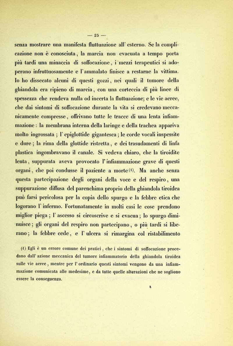 senza mostrare una manifesta fluttuazione all1 esterno. Se la compli- cazione non è conosciuta, la marcia non evacuata a tempo porta più tardi una minaccia di soffocazione, i mezzi terapeutici si ado- perano infruttuosamente e l’ammalato finisce a restarne la vittima. Io ho dissecato alcuni di questi gozzi, nei quali il tumore della ghiandola era ripieno di marcia, con una corteccia di più linee di spessezza che rendeva nulla od incerta la fluttuazione; e le vie aeree, che dai sintomi di soffocazione durante la vita si credevano mecca- nicamente compresse, offrivano tutte le tracce di una lenta infiam- mazione : la membrana interna della laringe e della trachea appariva molto ingrossata ; F epiglottide gigantesca ; le corde vocali inspessite e dure ; la rima della glottide ristretta, e dei trasudamenti di linfa plastica ingombravano il canale. Si vedeva chiaro, che la tiroidite lenta, suppurata aveva provocato Finfiammazione grave di questi organi, che poi condusse il paziente a morte(*). Ma anche senza questa partecipazione degli organi della voce e del respiro, una suppurazione diffusa del parenchima proprio della ghiandola tiroidea può farsi pericolosa per la copia dello spurgo e la febbre etica che logorano F infermo. Fortunatamente in molti casi le cose prendono miglior piega ; F ascesso si circoscrive e si evacua ; lo spurgo dimi- nuisce ; gli organi del respiro non partecipano, o più tardi si libe- rano ; la febbre cede, e F ulcera si rimargina col ristabilimento (4) Egli è un errore comune dei pratici, che i sintomi di soffocazione proce- dano dall’ azione meccanica del tumore infiammatorio della ghiandola tiroidea sulle vie aeree, mentre per P ordinario questi sintomi vengono da una infiam- mazione comunicata alle medesime, e da tutte quelle alterazioni che ne sogliono essere la conseguenza. K