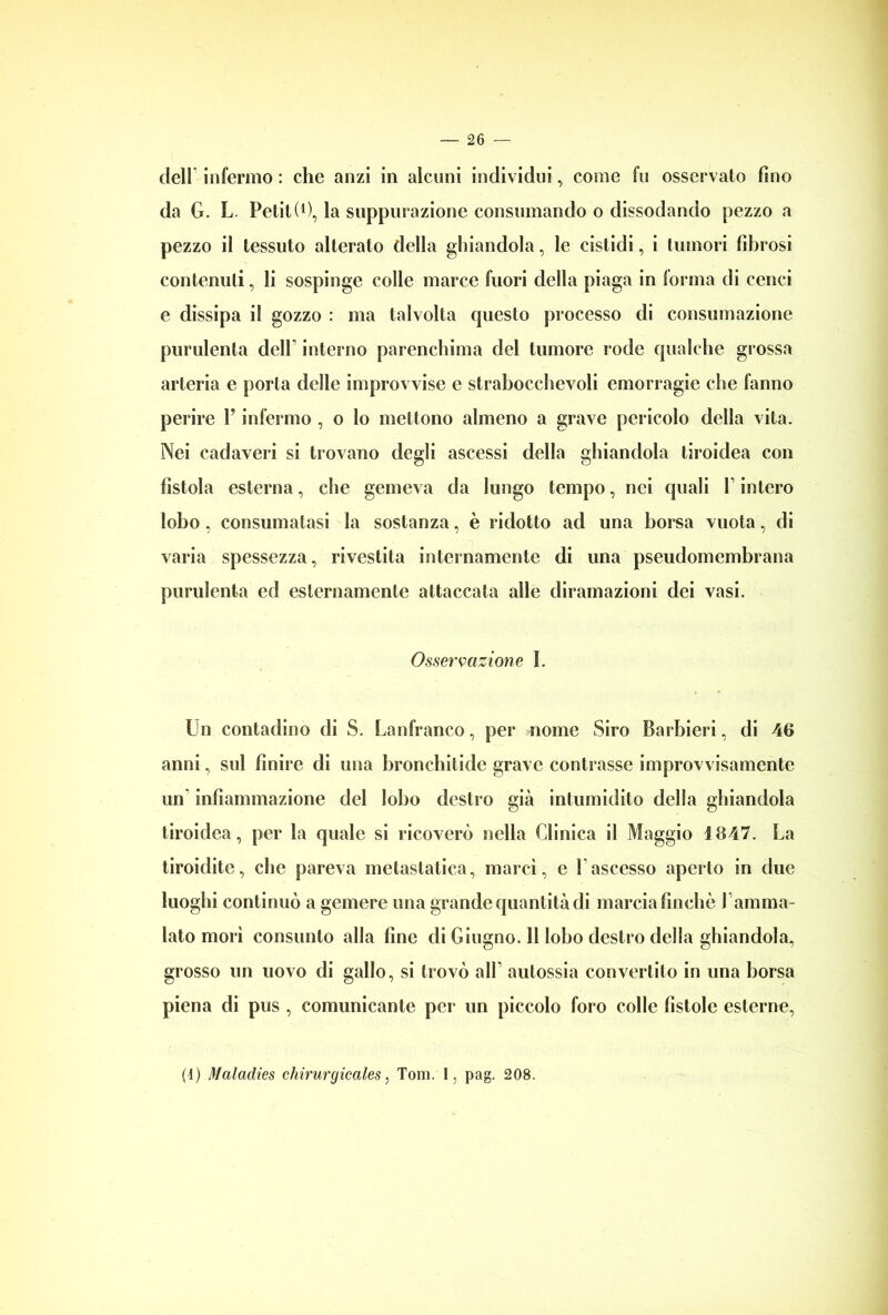 dell infermo : che anzi in alcuni individui, come fu osservalo fino da G. L. Petit(0, la suppurazione consumando o dissodando pezzo a pezzo il tessuto alterato della ghiandola, le cistidi, i tumori fibrosi contenuti, li sospinge colle marce fuori della piaga in forma di cenci e dissipa il gozzo : ma talvolta cpiesto processo di consumazione purulenta dclL interno parenchima del tumore rode qualche grossa arteria e porla delle improvvise e strabocchevoli emorragie che fanno perire V infermo , o lo mettono almeno a grave pericolo della vita. Nei cadaveri si trovano degli ascessi della ghiandola tiroidea con fistola esterna, che gemeva da lungo tempo, nei quali \ intero lobo, consumatasi la sostanza, è ridotto ad una borsa vuota, di varia spessezza, rivestita internamente di una pseudomembrana purulenta ed esternamente attaccata alle diramazioni dei vasi. Osservazione 1. Un contadino di S. Lanfranco, per nome Siro Barbieri, di 46 anni, sul finire di una bronchitide grave contrasse improvvisamente un infiammazione del lobo destro già intumidito della ghiandola tiroidea, per la quale si ricoverò nella Clinica il Maggio 1647. La tiroidite, che pareva metastatica, marcì, c 1 ascesso aperto in due luoghi continuò a gemere una grande quantità di marcia finche Camma- lato morì consunto alla fine di Giugno. 11 lobo destro della ghiandola, grosso un uovo di gallo, si trovò alL autossia convertito in una borsa piena di pus , comunicante per un piccolo foro colle fistole esterne, (4) Maladies chirurgicales, Tom. I, pag. 208.