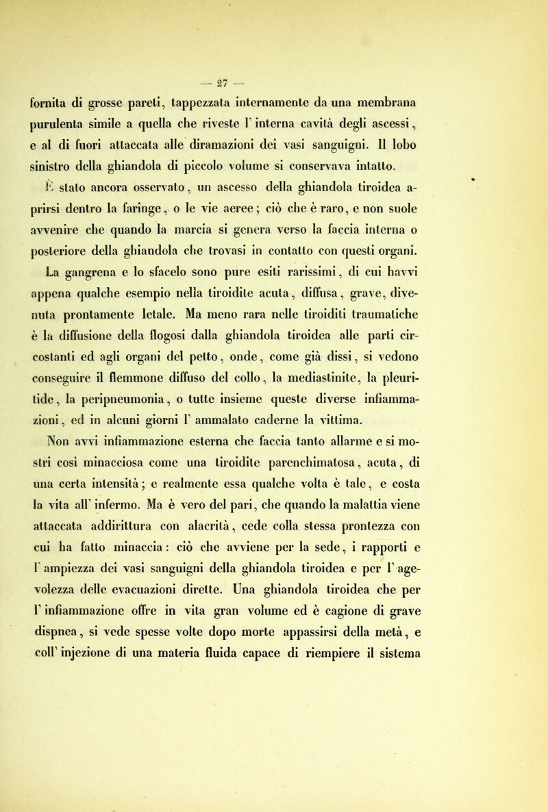 fornita di grosse pareti, tappezzata internamente da una membrana purulenta simile a quella che riveste T interna cavità degli ascessi, e al di fuori attaccata alle diramazioni dei vasi sanguigni. Il lobo sinistro della ghiandola di piccolo volume si conservava intatto. E stato ancora osservato, un ascesso della ghiandola tiroidea a- prirsi dentro la faringe, o le vie aeree; ciò che è raro, e non suole avvenire che quando la marcia si genera verso la faccia interna o posteriore della ghiandola che trovasi in contatto con questi organi. La gangrena e lo sfacelo sono pure esiti rarissimi, di cui havvi appena qualche esempio nella tiroidite acuta, diffusa, grave, dive- nuta prontamente letale. Ma meno rara nelle tiroiditi traumatiche è la diffusione della llogosi dalla ghiandola tiroidea alle parti cir- costanti ed agli organi del petto, onde, come già dissi, si vedono conseguire il flemmone diffuso del collo, la mediastinite, la pleuri- tide, la peripneumonia, o tutte insieme queste diverse infiamma- zioni , ed in alcuni giorni V ammalato cadérne la vittima. Non avvi infiammazione esterna che faccia tanto allarme e si mo- stri così minacciosa come una tiroidite parenchimatosa, acuta, di una certa intensità ; e realmente essa qualche volta è tale, e costa la vita all’ infermo. Ma è vero del pari, che quando la malattia viene attaccata addirittura con alacrità, cede colla stessa prontezza con cui ha fatto minaccia : ciò che avviene per la sede, i rapporti e r ampiezza dei vasi sanguigni della ghiandola tiroidea e per T age- volezza delle evacuazioni dirette. Una ghiandola tiroidea che per l1 infiammazione offre in vita gran volume ed è cagione di grave dispnea, si vede spesse volte dopo morte appassirsi della metà, e coll’ injezione di una materia fluida capace di riempiere il sistema