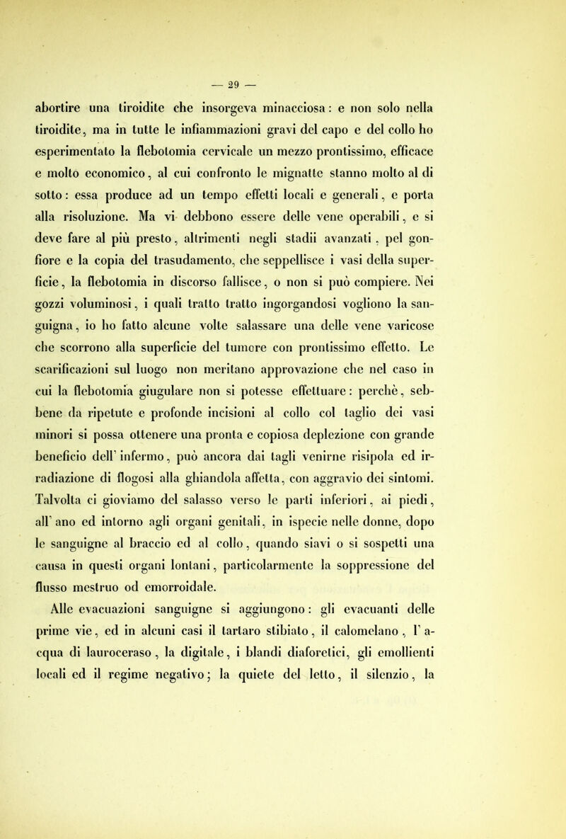 abortire una tiroidite che insorgeva minacciosa : e non solo nella tiroidite, ma in tutte le infiammazioni gravi del capo e del collo ho esperimentato la flebotomia cervicale un mezzo prontissimo, efficace e molto economico, al cui confronto le mignatte stanno molto al di sotto : essa produce ad un tempo effetti locali e generali, e porta alla risoluzione. Ma vi debbono essere delle vene operabili, e si deve fare al più presto, altrimenti negli stadii avanzati , pel gon- fiore e la copia del trasudamento, che seppellisce i vasi della super- ficie , la flebotomia in discorso fallisce, o non si può compiere. Nei gozzi voluminosi, i quali tratto tratto ingorgandosi vogliono la san- guigna, io lio fatto alcune volte salassare una delle vene varicose che scorrono alla superficie del tumore con prontissimo effetto. Le scarificazioni sul luogo non meritano approvazione che nel caso in cui la flebotomia giugulare non si potesse effettuare : perchè, seb- bene da ripetute e profonde incisioni al collo col taglio dei vasi minori si possa ottenere una pronta e copiosa deplezione con grande beneficio dell1 infermo, può ancora dai tagli venirne risipola ed ir- radiazione di flogosi alla ghiandola affetta, con aggravio dei sintomi. Talvolta ci gioviamo del salasso verso le parti inferiori, ai piedi, all1 ano ed intorno agli organi genitali, in ispecie nelle donne, dopo le sanguigne al braccio ed al collo, quando siavi o si sospetti una causa in questi organi lontani, particolarmente la soppressione del flusso mestruo od emorroidale. Alle evacuazioni sanguigne si aggiungono : gli evacuanti delle prime vie, ed in alcuni casi il tartaro stibiato, il calomelano , T a- cqua di lauroceraso, la digitale, i blandi diaforetici, gli emollienti locali ed il regime negativo ; la quiete del letto, il silenzio, la