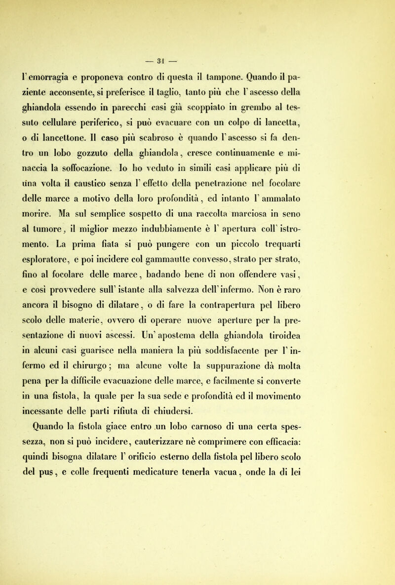 r emorragia e proponeva contro di questa il tampone. Quando il pa- ziente acconsente, si preferisce il taglio, tanto più che T ascesso della ghiandola essendo in parecchi casi già scoppiato in grembo al tes- suto cellulare periferico, si può evacuare con un colpo di lancetta, o di lancettone. Il caso più scabroso è quando l’ascesso si fa den- tro un lobo gozzuto della ghiandola, cresce continuamente e mi- naccia la soffocazione. Io ho veduto in simili casi applicare più di una volta il caustico senza Y effetto della penetrazione nel focolare delle marce a motivo della loro profondità, ed intanto 1 ammalato morire. Ma sul semplice sospetto di una raccolta marciosa in seno al tumore, il miglior mezzo indubbiamente è Y apertura coll istro- mento. La prima fiala si può pungere con un piccolo trequarti esploratore, e poi incidere col gammautte convesso, strato per strato, fino al focolare delle marce, badando bene di non offendere vasi, e così provvedere sull’ istante alla salvezza dell1 infermo. Non è raro ancora il bisogno di dilatare, o di fare la contrapertura pel libero scolo delle materie, ovvero di operare nuove aperture per la pre- sentazione di nuovi ascessi. Un1 apostema della ghiandola tiroidea in alcuni casi guarisce nella maniera la più soddisfacente per V in- fermo ed il chirurgo ; ma alcune volte la suppurazione dà molta pena per la difficile evacuazione delle marce, e facilmente si converte in una fistola, la quale per la sua sede e profondità ed il movimento incessante delle parti rifiuta di chiudersi. Quando la fistola giace entro un lobo carnoso di una certa spes- sezza, non si può incidere, cauterizzare nè comprimere con efficacia: quindi bisogna dilatare L orifìcio esterno della fistola pel libero scolo del pus, e colle frequenti medicature tenerla vacua, onde la di lei