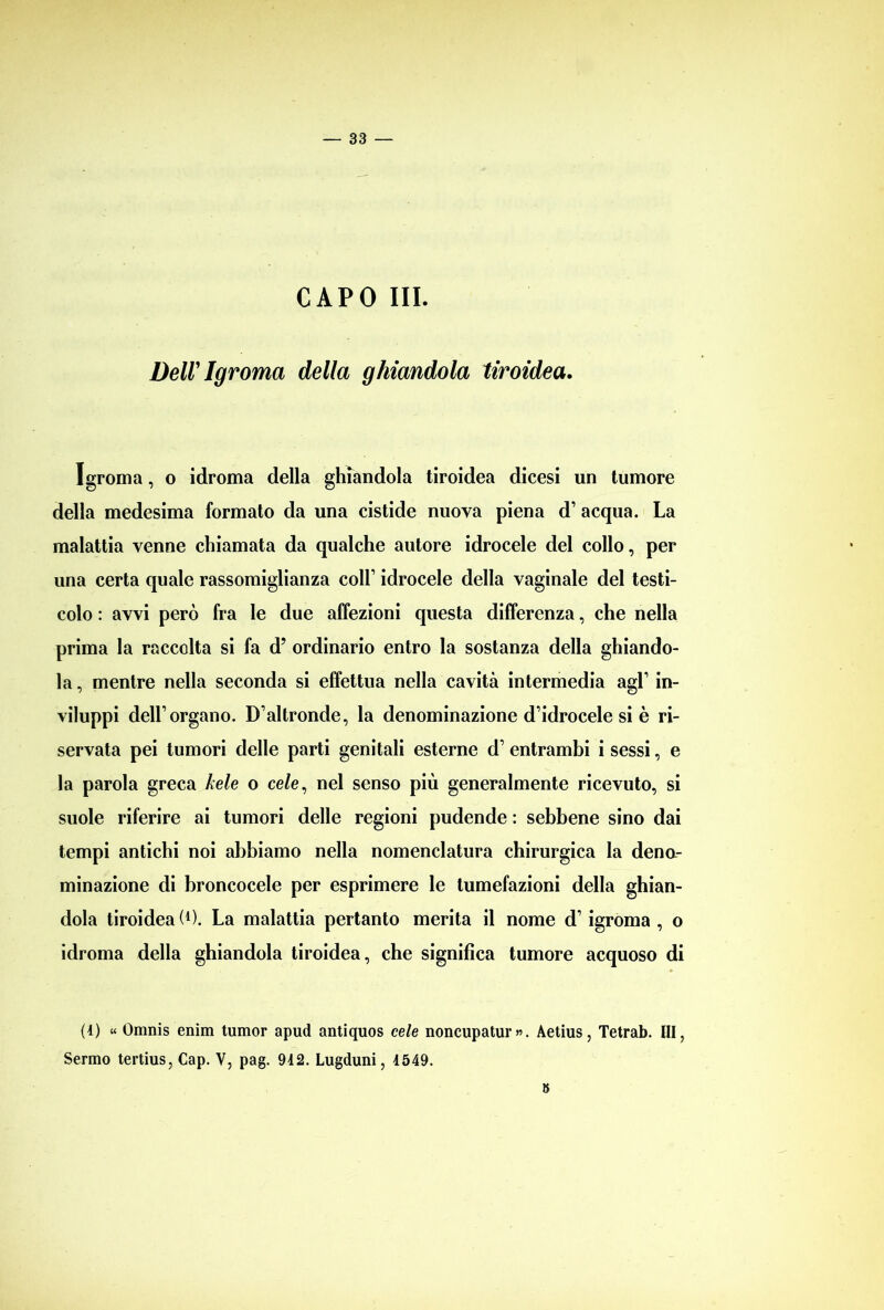 CAPO III. Dell' Igroma della ghiandola tiroidea. Igroma, o idroma della ghiandola tiroidea dicesi un tumore della medesima formato da una cistide nuova piena d1 acqua. La malattia venne chiamata da qualche autore idrocele del collo, per una certa quale rassomiglianza coir idrocele della vaginale del testi- colo : avvi però fra le due affezioni questa differenza, che nella prima la raccolta si fa d? ordinario entro la sostanza della ghiando- la , mentre nella seconda si effettua nella cavità intermedia agl1 in- viluppi dell1 organo. D’altronde, la denominazione d’idrocele si è ri- servata pei tumori delle parti genitali esterne d1 entrambi i sessi, e la parola greca kele o ce/e, nel senso più generalmente ricevuto, si suole riferire ai tumori delle regioni pudende : sebbene sino dai tempi antichi noi abbiamo nella nomenclatura chirurgica la dena- minazione di broncocele per esprimere le tumefazioni della ghian- dola tiroidea (*). La malattia pertanto merita il nome d1 igroma , o idroma della ghiandola tiroidea, che significa tumore acquoso di (4) « Omnis emiri tumor apud antiquos cele noncupatur». Aetius, Tetrab. Ili, Sermo tertius, Cap. V, pag. 942. Lugduni, 4549. 8