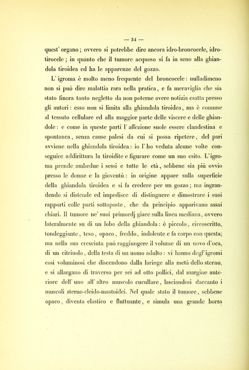 quest’ organo ; ovvero si potrebbe dire ancora idro-broncocele, idro- tirocele ; in quanto che il tumore acquoso si fa in seno alla ghian- dola tiroidea ed ha le apparenze del gozzo. L’igroma è molto meno frequente del broncocele : nulladimeno non si può dire malattia rara nella pratica, e fa meraviglia che sia stato finora tanto negletto da non poterne avere notizia esatta presso gli autori : esso non si limita alla ghiandola tiroidea, ma è comune al tessuto cellulare ed alla maggior parte delle viscere e delle ghian- dole : e come in queste parti V affezione suole essere clandestina e spontanea, senza cause palesi da cui si possa ripetere, del pari avviene nella ghiandola tiroidea : io V ho veduta alcune volte con- seguire addirittura la tiroidite e figurare come un suo esito. L’igro- ma prende ambedue i sessi e tutte le età, sebbene sia più ovvio presso le donne e la gioventù : in origine appare sulla superficie della ghiandola tiroidea e si fa credere per un gozzo ; ma ingran- dendo si distende ed impedisce di distinguere e dimostrare i suoi rapporti colle parti sottoposte, che da principio apparivano assai chiari. Il tumore ne’ suoi primordj giace sulla linea mediana, ovvero lateralmente su di un lobo della ghiandola: è piccolo, circoscritto, tondeggiante , teso, opaco , freddo, indolente c fa corpo con questa; ma nella sua cresciuta può raggiungere il volume di un uovo d’oca, di un citriuolo, della testa di un uomo adulto : vi hanno degFigromi cosi voluminosi che discendono dalla laringe alla metà dello sterno, e si allargano di traverso per sei ad otto pollici, dal margine ante- riore delF uno all’altro muscolo cuculiare, lasciandosi daccanto i muscoli sterno-cleido-mastoidci. Nel quale stato il tumore, sebbene opaco, diventa elastico e fluttuante, e simula una grande borsa