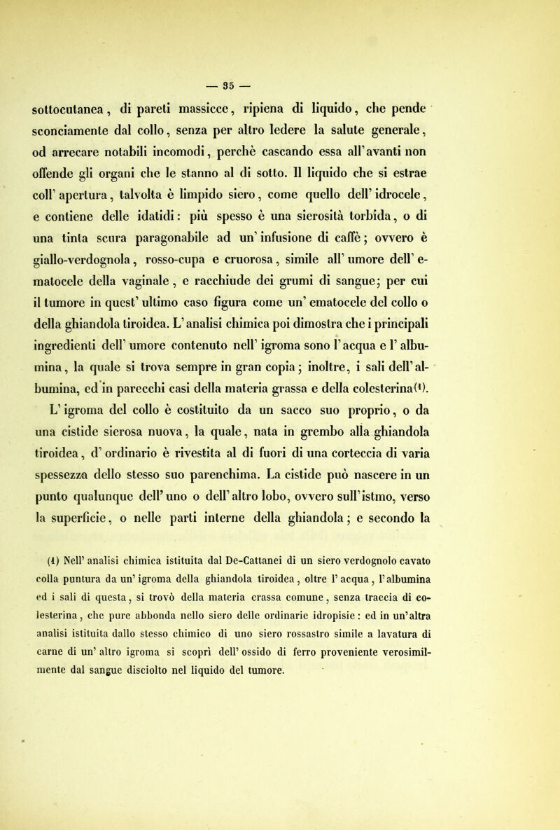 sottocutanea, di pareti massicce, ripiena di liquido, che pende sconciamente dal collo, senza per altro ledere la salute generale, od arrecare notabili incomodi, perchè cascando essa all’avanti non offende gli organi che le stanno al di sotto. Il liquido che si estrae coll’ apertura, talvolta è limpido siero, come quello dell’ idrocele, e contiene delle idatidi : più spesso è una sierosità torbida, o di una tinta scura paragonabile ad un1 infusione di caffè ; ovvero è giallo-verdognola, rosso-cupa e cruorosa, simile all’ umore dell’ e- matocele della vaginale, e racchiude dei grumi di sangue; per cui il tumore in quest’ ultimo caso figura come un’ ematocele del collo o della ghiandola tiroidea. L’analisi chimica poi dimostra che i principali ingredienti dell’ umore contenuto nell’ igroma sono l’acqua e 1’ albu- mina, la quale si trova sempre in gran copia ; inoltre, i sali dell’al- bumina, ed in parecchi casi della materia grassa e della colesterina^). L’igroma del collo è costituito da un sacco suo proprio, o da una cistide sierosa nuova, la quale, nata in grembo alla ghiandola tiroidea, d’ ordinario è rivestita al di fuori di una corteccia di varia spessezza dello stesso suo parenchima. La cistide può nascere in un punto qualunque dell’uno o dell’altro lobo, ovvero sull’istmo, verso la superficie, o nelle parti interne della ghiandola ; e secondo la (4) Nell’analisi chimica istituita dal De-Cattanei di un siero verdognolo cavato colla puntura da un’igroma della ghiandola tiroidea, oltre l’acqua, l’albumina ed i sali di questa, si trovò della materia crassa comune, senza traccia di co- lesterina, che pure abbonda nello siero delle ordinarie idropisie: ed in un’altra analisi istituita dallo stesso chimico di uno siero rossastro simile a lavatura di carne di un’ altro igroma si scoprì dell’ ossido di ferro proveniente verosimil- mente dal sangue disciolto nel liquido del tumore.