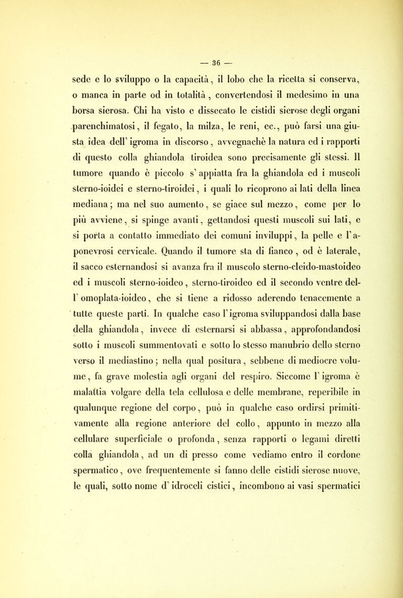 sede e lo sviluppo o la capacità, il lobo che la ricetta si conserva, 0 manca in parte od in totalità , convertendosi il medesimo in una borsa sierosa. Chi ha visto e dissecato le cistidi sierose degli organi parenchimatosi, il fegato, la milza, le reni, ec., può farsi una giu- sta idea dell1 igroma in discorso , avvegnaché la natura ed i rapporti di questo colla ghiandola tiroidea sono precisamente gli stessi. Il tumore quando è piccolo s1 appiatta fra la ghiandola ed i muscoli sterno-ioidei e sterno-tiroidei, i quali lo ricoprono ai Iati della linea mediana ; ma nel suo aumento, se giace sul mezzo, come per lo più avviene, si spinge avanti, gettandosi questi muscoli sui lati, e si porta a contatto immediato dei comuni inviluppi, la pelle e l1 a- ponevrosi cervicale. Quando il tumore sta di fianco , od è laterale, il sacco esternandosi si avanza fra il muscolo sterno-cleido-mastoideo ed i muscoli sterno-ioideo, sterno-tiroideo ed il secondo ventre del- 1 omoplata-ioideo, che si tiene a ridosso aderendo tenacemente a tutte queste parti. In qualche caso l1 igroma sviluppandosi dalla base della ghiandola, invece di esternarsi si abbassa, approfondandosi sotto i muscoli summentovati e sotto lo stesso manubrio dello sterno verso il mediastino ; nella qual positura, sebbene di mediocre volu- me , fa grave molestia agli organi del respiro. Siccome V igroma è malattia volgare della tela cellulosa e delle membrane, reperibile in qualunque regione del corpo, può in qualche caso ordirsi primiti- vamente alla regione anteriore del collo, appunto in mezzo alla cellulare superficiale o profonda, senza rapporti o legami diretti colla ghiandola, ad un di presso come vediamo entro il cordone spermatico, ove frequentemente si fanno delle cistidi sierose nuove, le quali, sotto nome d1 idroceli cistici, incombono ai vasi spermatici