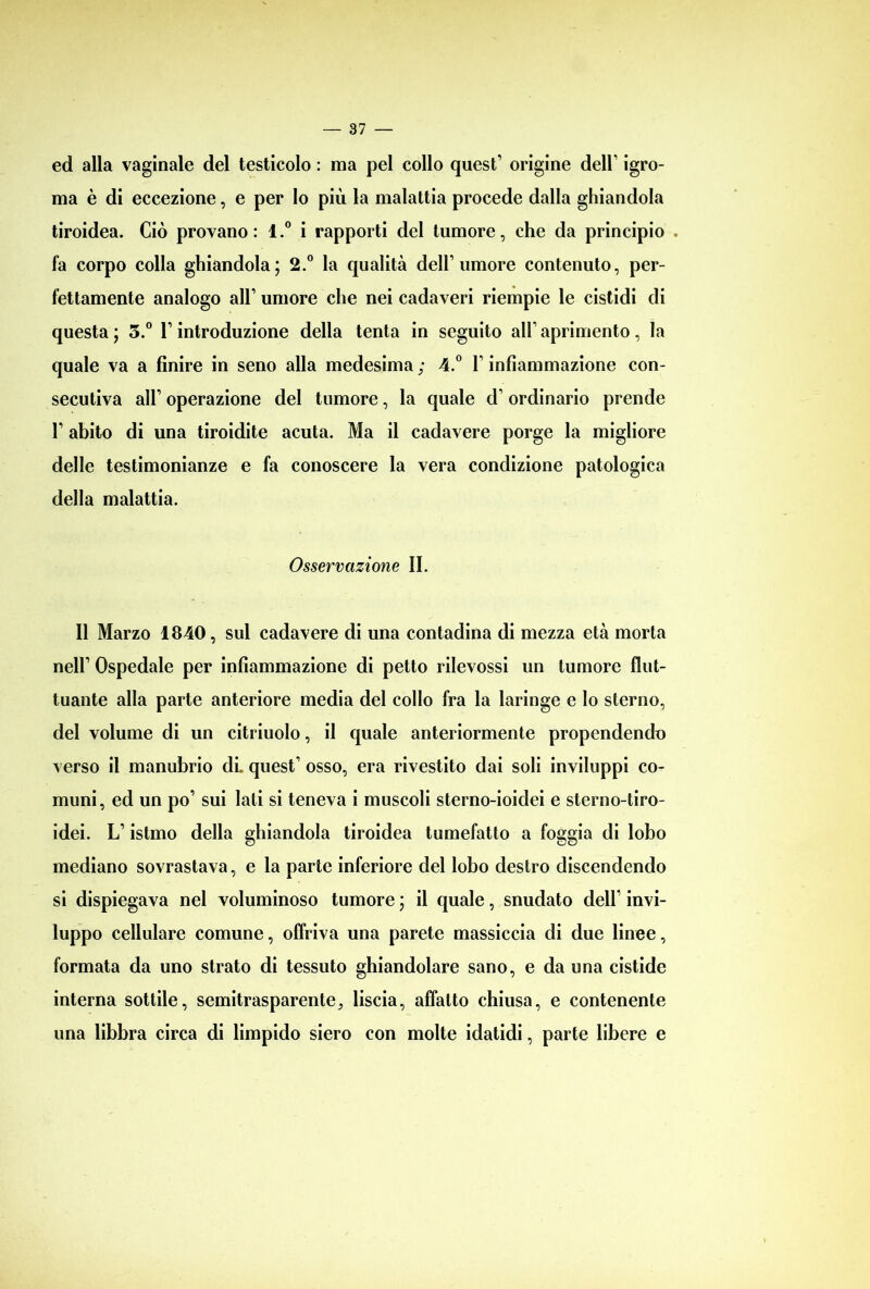 ed alla vaginale del testicolo : ma pel collo quest’ origine dell’ igro- ma è di eccezione, e per Io più la malattia procede dalla ghiandola tiroidea. Ciò provano: l.° i rapporti del tumore, che da principio . fa corpo colla ghiandola; 2.° la qualità dell’umore contenuto, per- fettamente analogo all’ umore che nei cadaveri riempie le cistidi di questa; 3.° l’introduzione della tenta in seguito aH’aprimento, la quale va a finire in seno alla medesima ; 4.° l’infiammazione con- secutiva all’ operazione del tumore, la quale d’ordinario prende 1’ abito di una tiroidite acuta. Ma il cadavere porge la migliore delle testimonianze e fa conoscere la vera condizione patologica della malattia. Osservazione II. Il Marzo 1840, sul cadavere di una contadina di mezza età morta nell’ Ospedale per infiammazione di petto rilevossi un tumore flut- tuante alla parte anteriore media del collo fra la laringe e Io sterno, del volume di un citriuolo, il quale anteriormente propendendo verso il manubrio di. quest’ osso, era rivestito dai soli inviluppi co- muni, ed un po’ sui lati si teneva i muscoli sterno-ioidei e sterno-tiro- idei. L’istmo della ghiandola tiroidea tumefatto a foggia di lobo mediano sovrastava, e la parte inferiore del lobo destro discendendo si dispiegava nel voluminoso tumore ; il quale, snudato dell’ invi- luppo cellulare comune, offriva una parete massiccia di due linee, formata da uno strato di tessuto ghiandolare sano, e da una cistide interna sottile, semitrasparente9 liscia, affatto chiusa, e contenente una libbra circa di limpido siero con molte idatidi, parte libere e