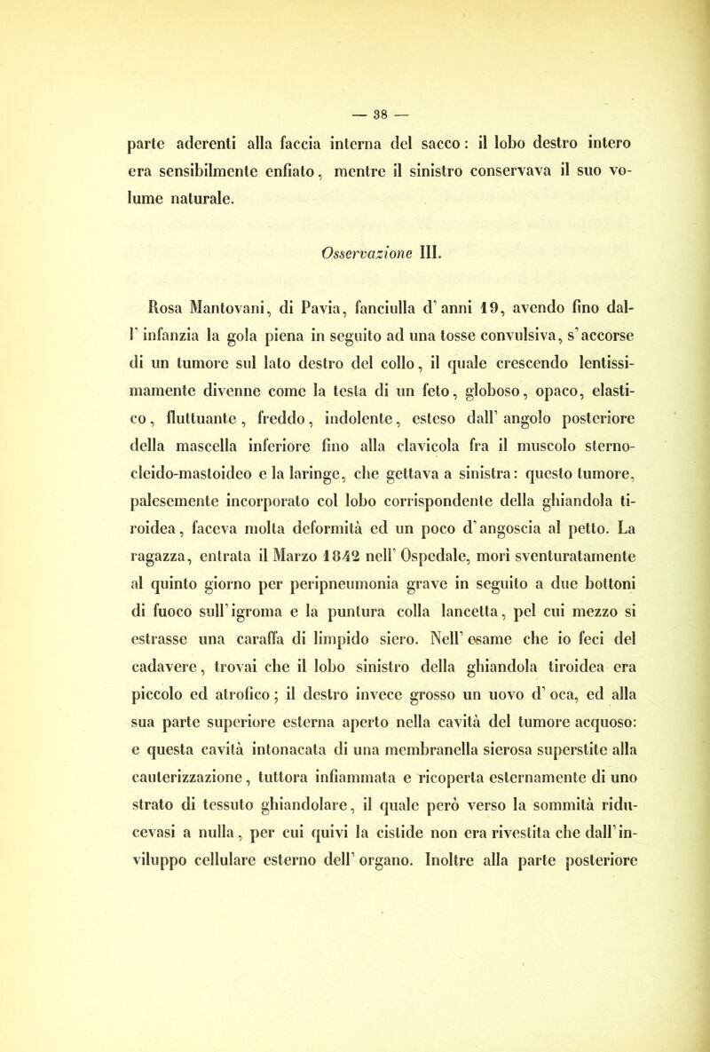parte aderenti alla faccia interna del sacco : il lobo destro intero era sensibilmente enfiato, mentre il sinistro conservava il suo vo- lume naturale. Osservazione III. Uosa Mantovani, di Pavia, fanciulla d’ anni 19, avendo fino dal- P infanzia la gola piena in seguito ad una tosse convulsiva, s’accorse di un tumore sul lato destro del collo, il quale crescendo lentissi- mamente divenne come la testa di un feto, globoso, opaco, elasti- co , fluttuante , freddo, indolente, esteso dall’ angolo posteriore della mascella inferiore fino alla clavicola fra il muscolo sterno- cleido-mastoideo e la laringe, che gettava a sinistra: questo tumore, palesemente incorporato col lobo corrispondente della ghiandola ti- roidea, faceva molta deformità ed un poco d’angoscia al petto. La ragazza, entrata il Marzo 1842 nell’ Ospedale, morì sventuratamente al quinto giorno per peripneumonia grave in seguito a due bottoni di fuoco sull’igroma e la puntura colla lancetta, pel cui mezzo si estrasse una caraffa di limpido siero. Nell’ esame che io feci del cadavere, trovai che il lobo sinistro della ghiandola tiroidea era piccolo ed atrofico ; il destro invece grosso un uovo d oca, ed alla sua parte superiore esterna aperto nella cavità del tumore acquoso: e questa cavità intonacata di una membranella sierosa superstite alla cauterizzazione, tuttora infiammata e ricoperta esternamente di uno strato di tessuto ghiandolare, il quale però verso la sommità ridu- cevasi a nulla, per cui quivi la cistide non erarivestita che dall’in- viluppo cellulare esterno dell’ organo. Inoltre alla parte posteriore