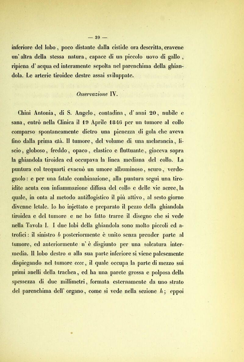 inferiore del lobo , poco distante dalla cistide ora descritta, eravene un’ altra della stessa natura, capace di un piccolo uovo di gallo , ripiena d’ acqua ed interamente sepolta nel parenchima della ghian- dola. Le arterie tiroidee destre assai sviluppate. Osservazione IY. Chini Antonia, di S. Angelo, contadina , d anni 20, nubile e sana, entrò nella Clinica il 19 Aprile 1840 per un tumore al collo comparso spontaneamente dietro una pienezza di gola che aveva fino dalla prima età. 11 tumore, del volume di una melarancia, li- scio , globoso, freddo, opaco , elastico e fluttuante, giaceva sopra la ghiandola tiroidea ed occupava la linea mediana del collo. La puntura col trequarti evacuò un umore albuminoso, scuro, verdo- gnolo : e per una fatale combinazione, alla puntura seguì una tiro- idite acuta con infiammazione diffusa del collo e delle vie aeree, la quale, in onta al metodo antiflogistico il più attivo, al sesto giorno divenne letale. Io ho injettato e preparato il pezzo della ghiandola tiroidea e del tumore e ne ho fatto trarre il disegno che si vede nella Tavola I. I due lobi della ghiandola sono molto piccoli ed a- trofici : il sinistro b posteriormente è unito senza prender parte al tumore, ed anteriormente n è disgiunto per una solcatura inter- media. 11 lobo destro a alla sua parte inferiore si viene palesemente dispiegando nel tumore cccc, il quale occupa la parte di mezzo sui primi anelli della trachea, ed ha una parete grossa e polposa della spessezza di due millimetri, formata esternamente da uno strato del parenchima delh organo, come si vede nella sezione li ; eppoi