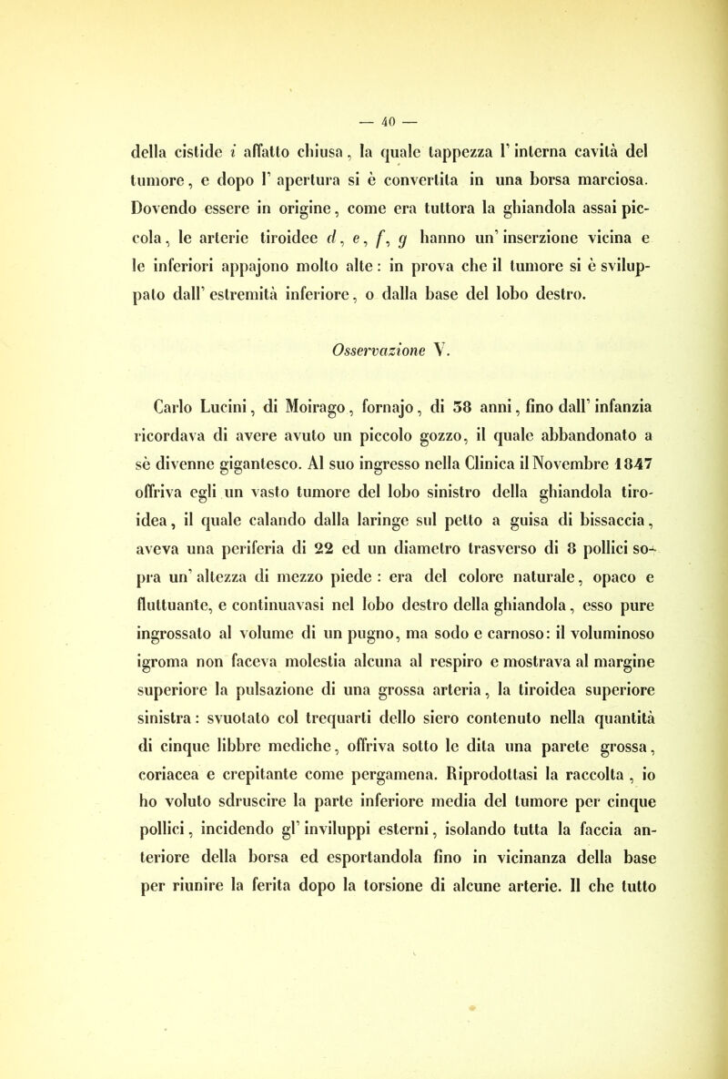 della cistide i affatto chiusa, la quale tappezza V interna cavità del tumore, e dopo T apertura si è convertita in una borsa marciosa. Dovendo essere in origine, come era tuttora la ghiandola assai pic- cola , le arterie tiroidee d, e, /*, g hanno un1 inserzione vicina e le inferiori appajono molto alte : in prova che il tumore si è svilup- pato dall’estremità inferiore, o dalla base del lobo destro. Osservazione V. Carlo Lucini, di Moirago, fornajo, di 58 anni, fino dall’ infanzia ricordava di avere avuto un piccolo gozzo, il quale abbandonato a sè divenne gigantesco. Al suo ingresso nella Clinica il Novembre 1847 offriva egli un vasto tumore del lobo sinistro della ghiandola tiro- idea, il quale calando dalla laringe sul petto a guisa di bissaccia, aveva una periferia di 22 ed un diametro trasverso di 8 pollici so^ pia un’ altezza di mezzo piede : era del colore naturale, opaco e fluttuante, e continuavasi nel lobo destro della ghiandola, esso pure ingrossato al volume di un pugno, ma sodo e carnoso: il voluminoso igroma non faceva molestia alcuna al respiro e mostrava al margine superiore la pulsazione di una grossa arteria, la tiroidea superiore sinistra : svuotato col trequarti dello siero contenuto nella quantità di cinque libbre mediche, offriva sotto le dita una parete grossa, coriacea e crepitante come pergamena. Riprodottasi la raccolta , io ho voluto sdruscire la parte inferiore media del tumore per cinque pollici, incidendo gl’ inviluppi esterni, isolando tutta la faccia an- teriore della borsa ed esportandola fino in vicinanza della base per riunire la ferita dopo la torsione di alcune arterie. Il che tutto