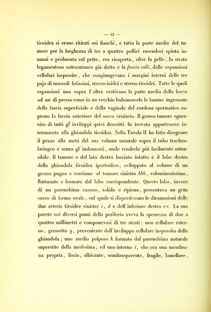 tiroidea si erano ritirati sui fianchi, e tutta la parte inedia del tu- more per la larghezza di tre a quattro pollici essendosi spinta in- nanzi e prolassata sui petto, era ricoperta, oltre la pelle, lo strato legamentoso sottocutaneo già detto e la fascia colli, dalle espansioni cellulari inspessite, che congiungevano i margini interni delle tre paja di muscoli latissimi, sterno-ioidei e sterno-tiroidei. Tutte le quali espansioni una sopra 1 altra vestivano la parte media della borsa ad un di presso come in un vecchio buboncocele le lamine ingrossate della fascia superficiale e della vaginale del cordone spermatico co- prono la faccia anteriore del sacco erniario. Il grosso tumore sguer- nito di tutti gl inviluppi quivi descritti fu trovato appartenere in- teramente alla ghiandola tiroidea. Nella Tavola li ho fatto disegnare il pezzo alla metà del suo volume naturale sopra il tubo tracheo- laringeo e senza gl indumenti, onde renderlo più facilmente osten- sibile. 11 tumore a del lato destro lascialo intatto è il lobo destro della ghiandola tiroidea ipertrofico, sviluppato al volume di un grosso pugno c continuo al tumore sinistro bbb, voluminosissimo, fluttuante e formalo dal lobo corrispondente. Questo lobo, invece di un parenchima carneo, solido e ripieno, presentava un gran sacco di forma ovale, sul quale si disperdevano le diramazioni delle due arterie tiroidee sinistre c, d e dell inferiore destra e e. La sua parete nei diversi punti della periferia aveva la spessezza di due a quattro millimetri e componevasi di tre strali : uno cellulare ester- no, grossetto g , proveniente dall’ inviluppo cellulare inspessito della ghiandola ; uno medio polposo h formato dal parenchima naturale superstite della medesima; ed uno interno t, che era una membra- na propria, liscia, albicante, semitrasparente, fragile, lamellare,