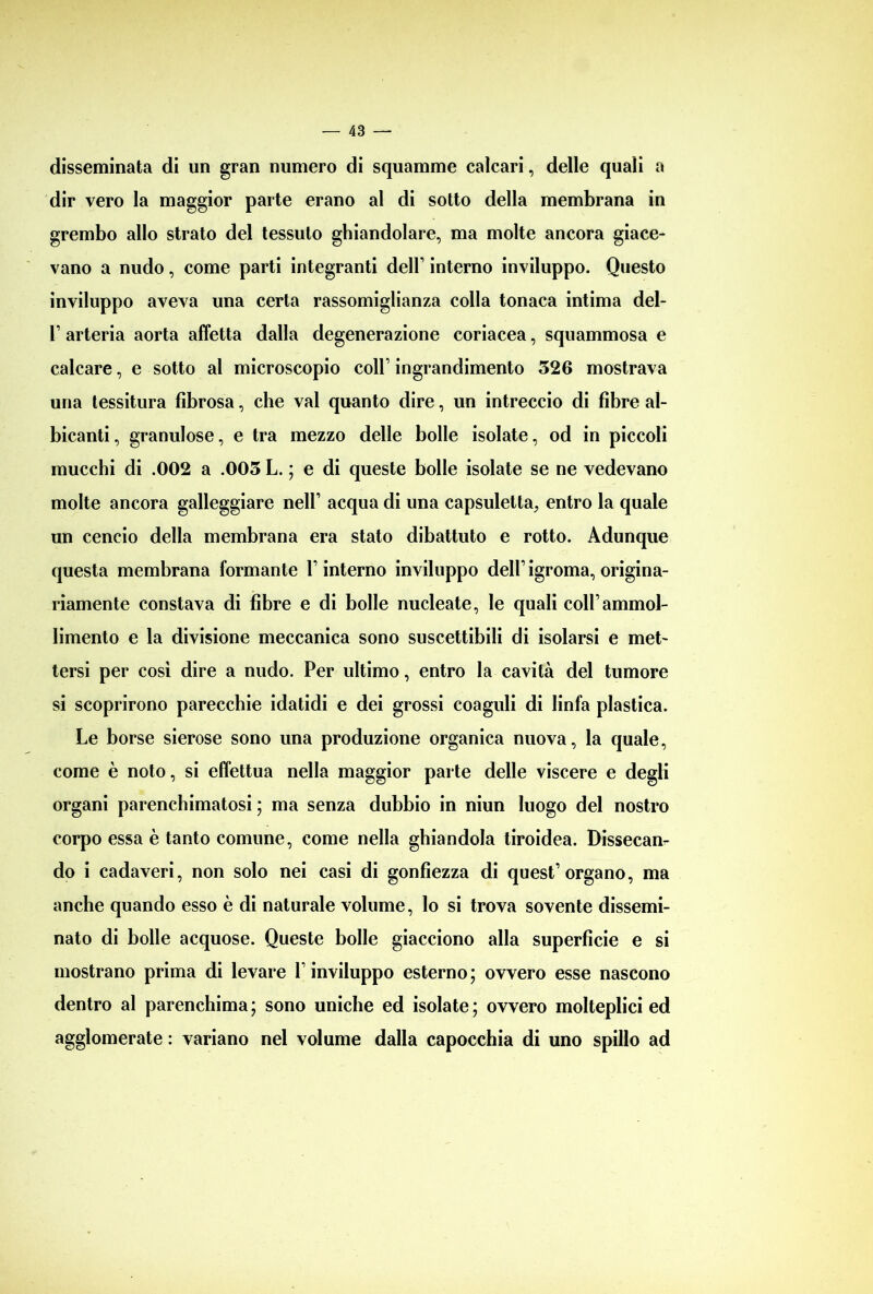 disseminata di un gran numero di squamme calcari, delle quali a dir vero la maggior parte erano al di sotto della membrana in grembo allo strato del tessuto ghiandolare, ma molte ancora giace- vano a nudo, come parti integranti dell’ interno inviluppo. Questo inviluppo aveva una certa rassomiglianza colla tonaca intima del- F arteria aorta affetta dalla degenerazione coriacea, squammosa e calcare, e sotto al microscopio coll1 ingrandimento 326 mostrava una tessitura fibrosa, che vai quanto dire, un intreccio di fibre al- bicanti , granulose, e tra mezzo delle bolle isolate, od in piccoli mucchi di .002 a .003 L. ; e di queste bolle isolate se ne vedevano molte ancora galleggiare nell1 acqua di una capsuletta, entro la quale un cencio della membrana era stato dibattuto e rotto. Adunque questa membrana formante l1 interno inviluppo dell1 igroma, origina- riamente constava di fibre e di bolle nucleate, le quali coll1 ammol- limento e la divisione meccanica sono suscettibili di isolarsi e met- tersi per così dire a nudo. Per ultimo, entro la cavità del tumore si scoprirono parecchie idatidi e dei grossi coaguli di linfa plastica. Le borse sierose sono una produzione organica nuova, la quale, come è noto, si effettua nella maggior parte delle viscere e degli organi parenchimatosi ; ma senza dubbio in niun luogo del nostro corpo essa è tanto comune, come nella ghiandola tiroidea. Dissecan- do i cadaveri, non solo nei casi di gonfiezza di quest’organo, ma anche quando esso è di naturale volume, lo si trova sovente dissemi- nato di bolle acquose. Queste bolle giacciono alla superficie e si mostrano prima di levare l’inviluppo esterno; ovvero esse nascono dentro al parenchima; sono uniche ed isolate; ovvero molteplici ed agglomerate : variano nel volume dalla capocchia di uno spillo ad