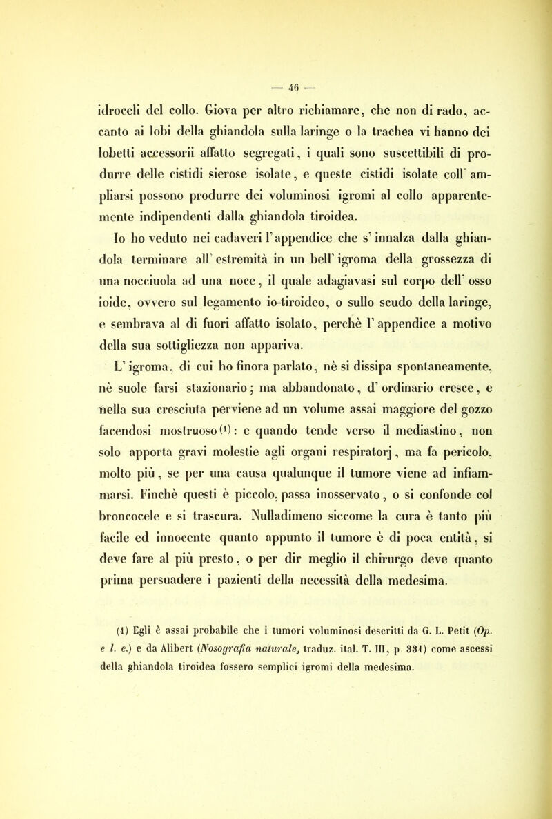 idroceli del collo. Giova per altro richiamare, che non di rado, ac- canto ai lobi della ghiandola sulla laringe o la trachea vi hanno dei lobetti accessorii affatto segregati, i quali sono suscettibili di pro- durre delle cistidi sierose isolale, e queste cistidi isolate coll’ am- pliarsi possono produrre dei voluminosi igromi al collo apparente- mente indipendenti dalla ghiandola tiroidea. Io ho veduto nei cadaveri V appendice che s1 innalza dalla ghian- dola terminare alF estremità in un bell’ igroma della grossezza di una nocciuola ad una noce, il quale adagiavasi sul corpo deir osso ioide, ovvero sul legamento io-tiroideo, o sullo scudo della laringe, e sembrava al di fuori affatto isolato, perchè V appendice a motivo della sua sottigliezza non appariva. LT igroma, di cui ho finora parlato, nè si dissipa spontaneamente, nè suole farsi stazionario ; ma abbandonato, d’ ordinario cresce, e nella sua cresciuta perviene ad un volume assai maggiore del gozzo facendosi mostruoso (0 : e quando tende verso il mediastino, non solo apporta gravi molestie agli organi respiratorj, ma fa pericolo, molto più, se per una causa qualunque il tumore viene ad infiam- marsi. Finché questi è piccolo, passa inosservato, o si confonde col broncocele e si trascura. Nulladimeno siccome la cura è tanto più facile ed innocente quanto appunto il tumore è di poca entità, si deve fare al più presto, o per dir meglio il chirurgo deve quanto prima persuadere i pazienti della necessità della medesima. (1) Egli è assai probabile che i tumori voluminosi descritti da G. L. Petit (Op. e l. c.) e da Alibert (Nosografia naturale, traduz. ital. T. Ili, p 334) come ascessi della ghiandola tiroidea fossero semplici igromi della medesima.
