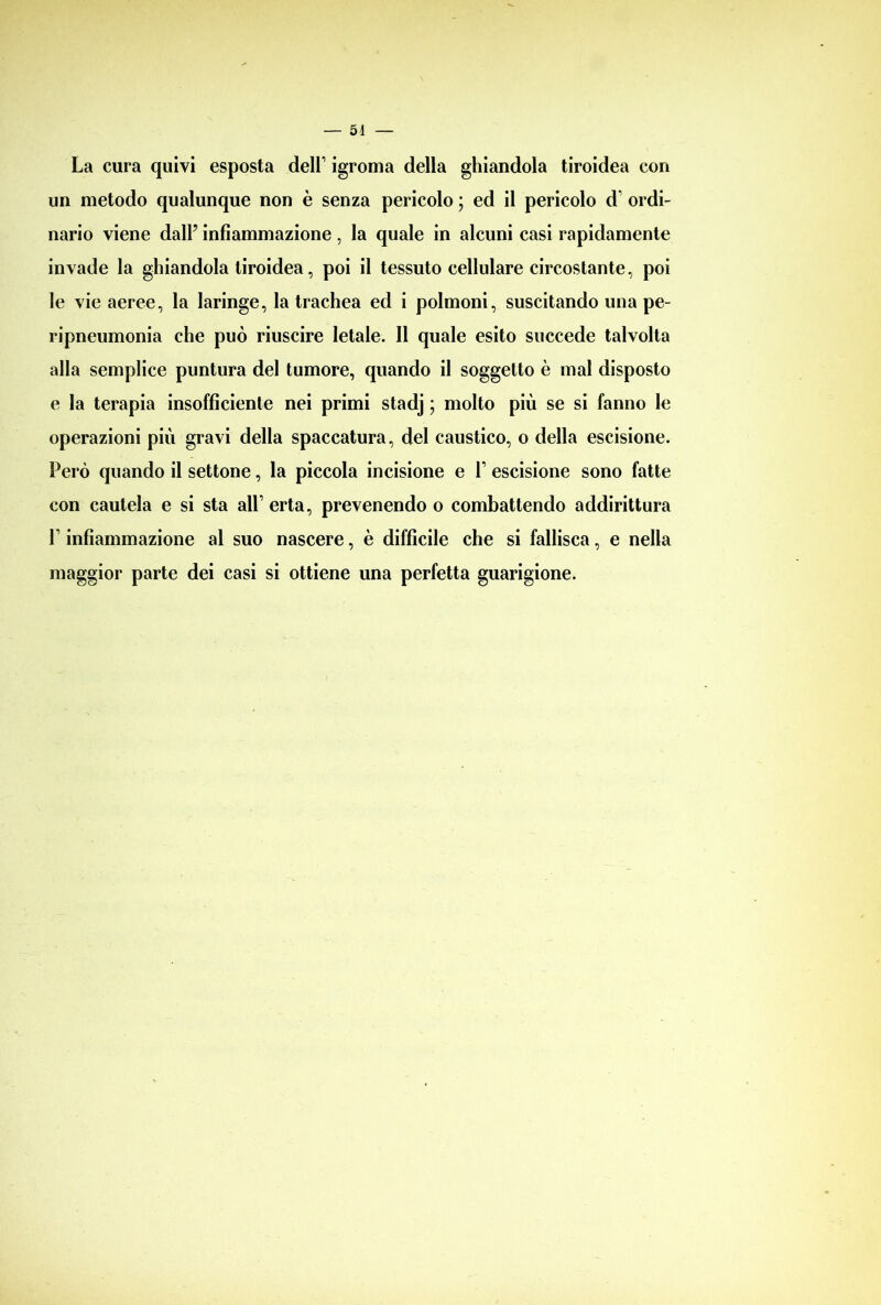 La cura quivi esposta dell’ igroma della ghiandola tiroidea con un metodo qualunque non è senza pericolo ; ed il pericolo d' ordi- nario viene dall’ infiammazione, la quale in alcuni casi rapidamente invade la ghiandola tiroidea, poi il tessuto cellulare circostante, poi le vie aeree, la laringe, la trachea ed i polmoni, suscitando una pe- ripneumonia che può riuscire letale. Il quale esito succede talvolta alla semplice puntura del tumore, quando il soggetto è mal disposto e la terapia insofficiente nei primi stadj ; molto più se si fanno le operazioni più gravi della spaccatura, del caustico, o della escisione. Però quando il settone, la piccola incisione e 1 escisione sono fatte con cautela e si sta all’ erta, prevenendo o combattendo addirittura L infiammazione al suo nascere, è difficile che si fallisca, e nella maggior parte dei casi si ottiene una perfetta guarigione.