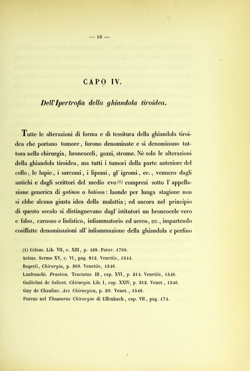 CAPO IV. Dell'Ipertrofia della ghiandola tiroidea. Tutte le alterazioni di forma e di tessitura della ghiandola tiroi- dea che portano tumore, furono denominate e si denominano tut- tora nella chirurgia, broncoceli, gozzi, strume. Nè solo le alterazioni della ghiandola tiroidea, ma tutti i tumori della parte anteriore del collo, le lupie, i sarcomi, i lipomi, gl’ igromi, ec., vennero dagli antichi e dagli scrittori del medio evo (l) compresi sotto V appella- zione generica di gotium o bolium : laonde per lunga stagione non si ebbe alcuna giusta idea della malattia ; ed ancora nel principio di questo secolo si distinguevano dagl1 istitutori un broncocele vero e falso, carnoso e linfatico, infiammatorio ed aereo, ec., impartendo cosiffatte denominazioni all1 infiammazione della ghiandola e perfino (1) Celsus. Lib. VII, c. XIII, p. 428. Patav. 4769. Aetius. Sermo XV, c. VI, pag. 812. Venetiis, 4544. Rogerii, Chirurgiap. 369. Venetiis, 4546. Lanfranchi. Practica. Tractatus III, cap. XVI, p. 244. Venetiis, 4546. Guilielmi de Salicet. Chirurgia. Lib. I, cap. XXIV, p. 342. Venet., 4546. Guy de Chauliac. Ars Chirurgicas p. 20. Venet., 4546. Pareus nel Thesaurus Chirurgico di Uffenbach, cap. VII, pag. 4 74.