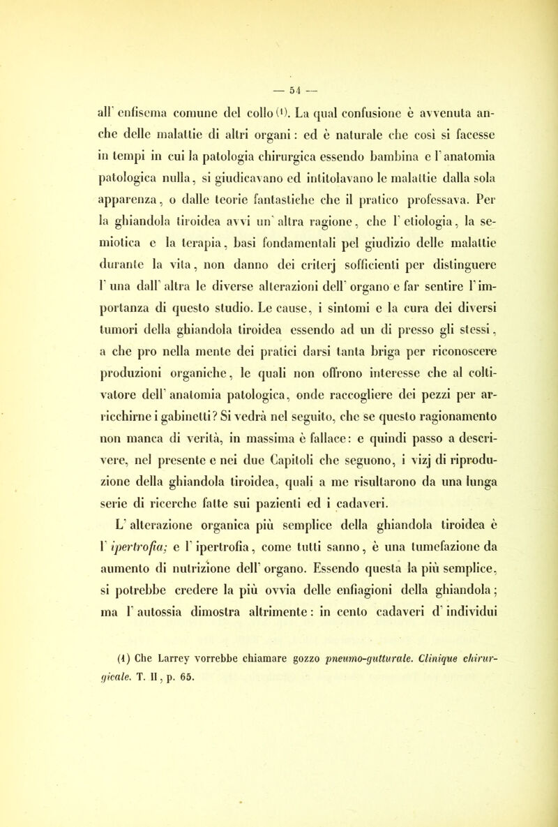 all enfisema connine del collo (*). La qual confusione è avvenuta an- che delle malattie di altri organi : ed è naturale che così si facesse in tempi in cui la patologia chirurgica essendo bambina e l’anatomia patologica nulla, si giudicavano ed intitolavano le malattie dalla sola apparenza, o dalle teorie fantastiche che il pratico professava. Per la ghiandola tiroidea avvi un altra ragione, che Pedologia, la se- miotica e la terapia, basi fondamentali pel giudizio delle malattie durante la vita, non danno dei crilerj sofficienti per distinguere 1 una dall’ altra le diverse alterazioni dell organo e far sentire l’im- portanza di questo studio. Le cause, i sintomi e la cura dei diversi tumori della ghiandola tiroidea essendo ad un di presso gli stessi, a che prò nella mente dei pratici darsi tanta briga per riconoscere produzioni organiche, le quali non offrono interesse che al colti- vatore delP anatomia patologica, onde raccogliere dei pezzi per ar- ricchirne i gabinetti? Si vedrà nel seguito, che se questo ragionamento non manca di verità, in massima è fallace : e quindi passo a descri- vere, nel presente e nei due Capitoli che seguono, i vizj di riprodu- zione della ghiandola tiroidea, quali a me risultarono da una lunga serie di ricerche fatte sui pazienti ed i cadaveri. L’ alterazione organica più semplice della ghiandola tiroidea è 1 ipertrofia; e 1 ipertrofia, come tutti sanno, è una tumefazione da aumento di nutrizione dell* organo. Essendo questa la più semplice, si potrebbe credere la più ovvia delle enfiagioni della ghiandola ; ma 1 autossia dimostra altrimente : in cento cadaveri d individui (4) Che Larrey vorrebbe chiamare gozzo pneumo-gutturale. Clinique chirur- gicale. T. II, p. 65.