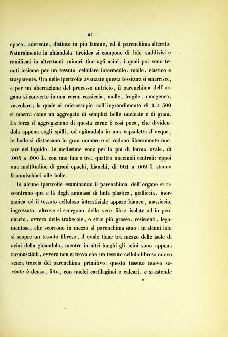 opaco, aderente, distinto in più lamine, ed il parenchima alterato. Naturalmente la ghiandola tiroidea si compone di lobi suddivisi e ramificati in altrettanti minori fino agli acini, i quali poi sono te- nuti insieme per un tessuto cellulare intermedio, molle, elastico e trasparente. Ora nelle ipertrofìe avanzate questa tessitura si smarrisce, e per un’ aberrazione del processo nutricio, il parenchima dell’ or- gano si converte in una carne rossiccia, molle, fragile, omogenea, vascolare ; la quale al microscopio coll’ ingrandimento di 2 a 300 si mostra come un aggregato di semplici bolle nucleate e di grani. La forza d1 aggregazione di questa carne è così poca, che dividen- dola appena cogli spilli, od agitandola in una capsuletta d’ acqua, le bolle si distaccano in gran numero e si vedono liberamente nuo- tare nel liquido : le medesime sono per lo più di forma ovale, di .004 a .006 L. con uno fino a tre, quattro nocciuoli centrali: eppoi una moltitudine di grani opachi, bianchi, di .001 a .002 L. stanno frammischiati alle bolle. In alcune ipertrofìe esaminando il parenchima dell’ organo si ri- scontrano qua e là degli ammassi di linfa plastica, gialliccia, inor- ganica ed il tessuto celluloso interstiziale appare bianco, massiccio, ingrossato : altrove si scorgono delle vere fibre isolate od in pen- nacchi, ovvero delle trabecole, o strie più grosse, resistenti, lega- mentose, che scorrono in mezzo al parenchima sano : in alcuni lobi si scopre un tessuto fibroso, il quale tiene tra mezzo delle isole di acini della ghiandola; mentre in altri luoghi gli acini sono appena riconoscibili, ovvero non si trova che un tessuto cellulo-fìbroso nuovo senza traccia del parenchima primitivo : questo tessuto nuovo so- vente è denso, fìtto, con nuclei cartilaginei o calcari, e si estende 8