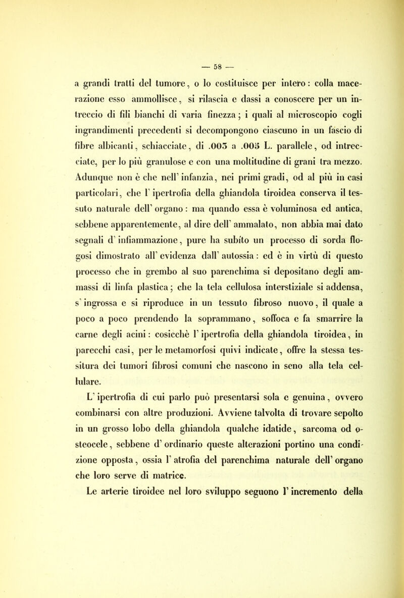 a grandi tratti del tumore, o Io costituisce per intero : colla mace- razione esso ammollisce, si rilascia e dassi a conoscere per un in- treccio di fili bianchi di varia finezza ; i quali al microscopio cogli ingrandimenti precedenti si decompongono ciascuno in un fascio di fibre albicanti, schiacciate, di .003 a .003 L. parallele, od intrec- ciate, per Io più granulose e con una moltitudine di grani tra mezzo. Adunque non è che nell1 infanzia, nei primi gradi, od al più in casi particolari, che l1 ipertrofìa della ghiandola tiroidea conserva il tes- suto naturale dell1 organo : ma quando essa è voluminosa ed antica, sebbene apparentemente, al dire dell1 ammalato, non abbia mai dato segnali d1 infiammazione, pure ha subito un processo di sorda fio- gosi dimostrato all1 evidenza dall1 autossia : ed è in virtù di questo processo che in grembo al suo parenchima si depositano degli am- massi di linfa plastica ; che la tela cellulosa interstiziale si addensa, s ingrossa e si riproduce in un tessuto fibroso nuovo, il quale a poco a poco prendendo la soprammano, soffoca e fa smarrire la carne degli acini : cosicché l1 ipertrofìa della ghiandola tiroidea, in parecchi casi, per le metamorfosi quivi indicate, offre la stessa tes- situra dei tumori fibrosi comuni che nascono in seno alla tela cel- lulare. L'ipertrofìa di cui parlo può presentarsi sola e genuina, ovvero combinarsi con altre produzioni. Avviene talvolta di trovare sepolto in un grosso lobo della ghiandola qualche idatide, sarcoma od o- steocele, sebbene d1 ordinario queste alterazioni portino una condi' zione opposta, ossia l1 atrofìa del parenchima naturale dell1 organo che loro serve di matrice. Le arterie tiroidee nel loro sviluppo seguono l1 incremento della