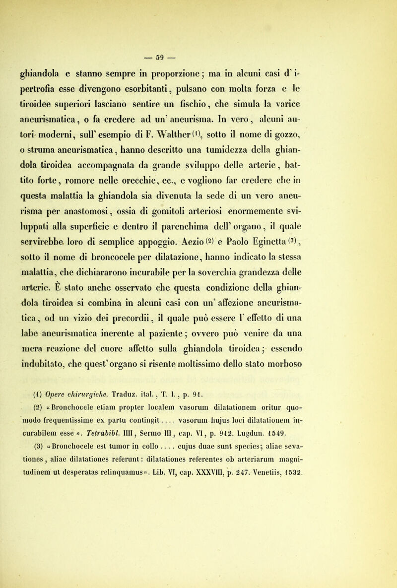 ghiandola e stanno sempre in proporzione ; ma in alcuni casi d i- pertrofia esse divengono esorbitanti, pulsano con molta forza e le tiroidee superiori lasciano sentire un fischio, che simula la varice aneurismatica, o fa credere ad un’aneurisma. In vero, alcuni au- tori moderni, sull’esempio di F. Walther (0, sotto il nome di gozzo, o struma aneurismatica, hanno descritto una tumidezza della ghian- dola tiroidea accompagnata da grande sviluppo delle arterie, bat- tito forte, romore nelle orecchie, ec., e vogliono far credere che in questa malattia la ghiandola sia divenuta la sede di un vero aneu- risma per anastomosi, ossia di gomitoli arteriosi enormemente svi- luppati alla superficie e dentro il parenchima dell’ organo, il quale servirebbe. loro di semplice appoggio. Aezio(2) e Paolo Eginetta^3), sotto il nome di broncocele per dilatazione, hanno indicato la stessa malattia, che dichiararono incurabile per la soverchia grandezza delle arterie. E stato anche osservato che questa condizione della ghian- dola tiroidea si combina in alcuni casi con un’ affezione aneurisma- tica , od un vizio dei precordii, il quale può essere V effetto di una labe aneurismatica inerente al paziente ; ovvero può venire da una mera reazione del cuore affetto sulla ghiandola tiroidea; essendo indubitato, che quest’organo si risente moltissimo dello stato morboso (4) Opere chirurgiche. Traduz. ital., T. I., p. 94. (2) « Bronchocele etiam propter localem vasorum dilatationem oritur quo- modo frequentissime ex partu contingit.... vasorum hujus loci dilatationem in- curabilem esse ». Tetrahibl. II1I, Sermo III, eap. VI, p. 942. Lugdun. 4549. (3) «Bronchocele est tumor in collo .... cujus duae sunt species; aliae seva- tiones, aliae dilatationes referunt : dilatationes referentes ob arteriarum magni- tudinem ut desperatas relinquamus». Lib. VI, eap. XXXVIII, p. 247. Venetiis, 1532.