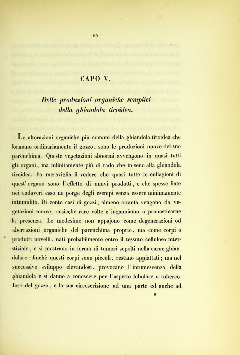 CAPO V. Delle produzioni organiche semplici della ghiandola tiroidea. Le alterazioni organiche più comuni della ghiandola tiroidea che formano ordinariamente il gozzo, sono le produzioni nuove del suo parenchima. Queste vegetazioni abnormi avvengono in quasi tutti gli organi, ma infinitamente più di rado che in seno alla ghiandola tiroidea. Fa meraviglia il vedere che quasi tutte le enfiagioni di quest’ organo sono F effetto di nuovi prodotti, e che spesse fiate nei cadaveri esso ne porge degli esempi senza essere minimamente intumidito. Di cento casi di gozzi, almeno ottanta vengono da ve- getazioni nuove, cosicché rare volte c’ inganniamo a pronosticarne la presenza. Le medesime non appajono come degenerazioni od aberrazioni organiche del parenchima proprio, ma come corpi o prodotti novelli, nati probabilmente entro il tessuto celluloso inter- stiziale , e si mostrano in forma di tumori sepolti nella carne ghian- dolare : finché questi corpi sono piccoli, restano appiattati ; ma nel successivo sviluppo elevandosi, provocano F intumescenza della ghiandola e si danno a conoscere per F aspetto lobulare o tuberco- loso del gozzo, e la sua circoscrizione ad una parte ed anche ad 9
