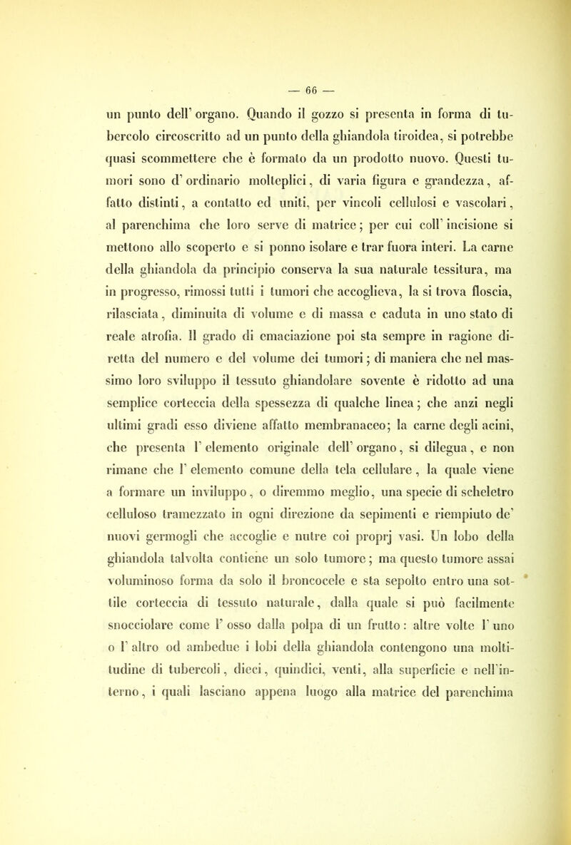 un punto dell1 organo. Quando il gozzo si presenta in forma di tu- bercolo circoscritto ad un punto della ghiandola tiroidea, si potrebbe quasi scommettere clic è formalo da un prodotto nuovo. Questi tu- mori sono d1 ordinario molteplici, di varia figura e grandezza, af- fatto distinti, a contatto ed uniti, per vincoli cellulosi e vascolari, al parenchima che loro serve di matrice ; per cui coll incisione si mettono allo scoperto e si ponno isolare e trar Inora interi. La carne della ghiandola da principio conserva la sua naturale tessitura, ma in progresso, rimossi tutti i tumori che accoglieva, la si trova floscia, rilasciata, diminuita di volume c di massa c caduta in uno stato di reale atrofìa. 11 grado di emanazione poi sta sempre in ragione di- retta del numero e del volume dei tumori ; di maniera che nel mas- simo loro sviluppo il tessuto ghiandolare sovente è ridotto ad una semplice corteccia della spessezza di qualche linea ; che anzi negli ultimi gradi esso diviene affatto membranaceo; la carne degli acini, che presenta V elemento originale dell1 organo, si dilegua, e non rimane che F elemento comune della tela cellulare , la quale viene a formare un inviluppo, o diremmo meglio, una specie di scheletro celluloso tramezzato in ogni direzione da sopimenti e riempiuto de’ nuovi germogli che accoglie e nutre coi proprj vasi. Un lobo delia ghiandola talvolta contiene un solo tumore ; ma questo tumore assai voluminoso forma da solo il broncocele e sta sepolto entro una sot- tile corteccia di tessuto naturale, dalla quale si può facilmente snocciolare come F osso dalla polpa di un fratto : altre volte F uno o F altro od ambedue i lobi della ghiandola contengono una molti- tudine di tubercoli, dieci, quindici, venti, olla superfìcie e nelFin- terno, i quali lasciano appena luogo alla matrice del parenchima