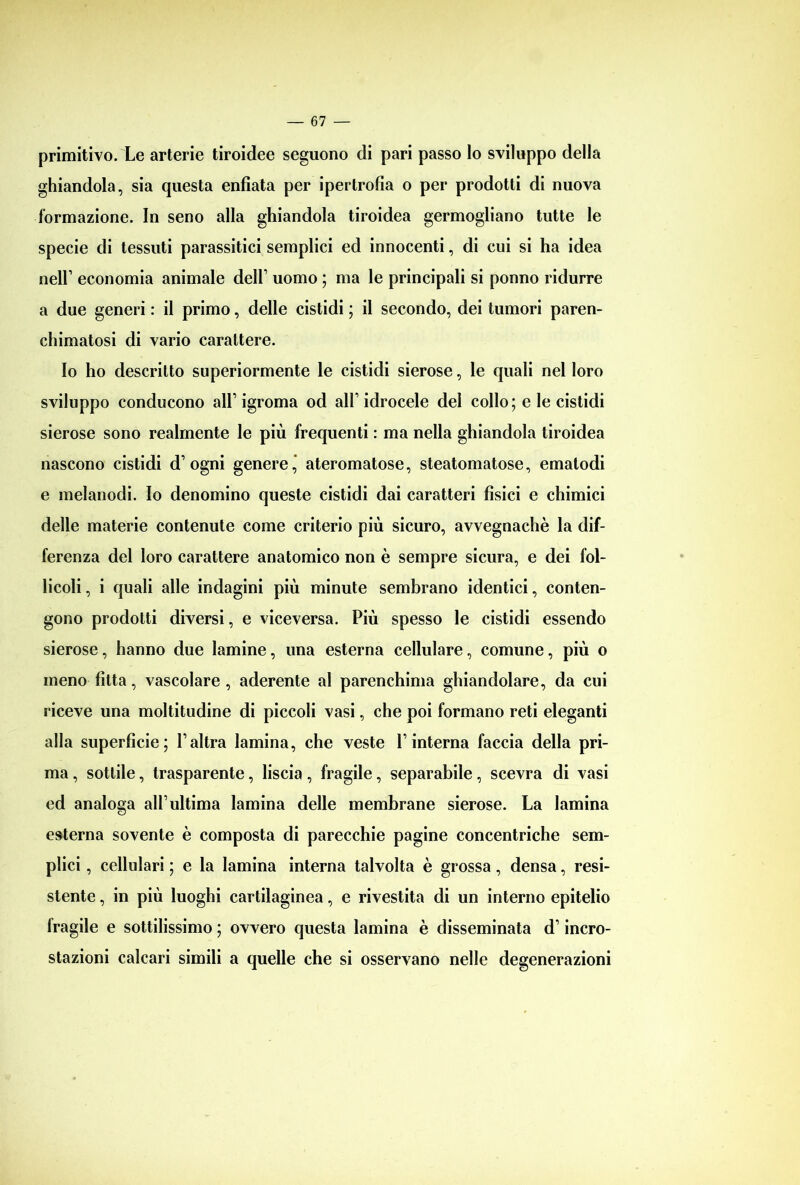 primitivo. Le arterie tiroidee seguono di pari passo lo sviluppo della ghiandola, sia questa enfiata per ipertrofia o per prodotti di nuova formazione. In seno alla ghiandola tiroidea germogliano tutte le specie di tessuti parassitici semplici ed innocenti, di cui si ha idea nell1 economia animale dell1 uomo ; ma le principali si ponno ridurre a due generi : il primo, delle cistidi ; il secondo, dei tumori paren- chimatosi di vario carattere. Io ho descritto superiormente le cistidi sierose, le quali nel loro sviluppo conducono all1 igroma od all1 idrocele del collo; e le cistidi sierose sono realmente le più frequenti : ma nella ghiandola tiroidea nascono cistidi d1 ogni genere, ateromatose, steatomatose, emalodi e melanodi. Io denomino queste cistidi dai caratteri fìsici e chimici delle materie contenute come criterio più sicuro, avvegnaché la dif- ferenza del loro carattere anatomico non è sempre sicura, e dei fol- licoli , i quali alle indagini più minute sembrano identici, conten- gono prodotti diversi, e viceversa. Più spesso le cistidi essendo sierose, hanno due lamine, una esterna cellulare, comune, più o meno fìtta, vascolare , aderente al parenchima ghiandolare, da cui riceve una moltitudine di piccoli vasi, che poi formano reti eleganti alla superfìcie; l1 altra lamina, che veste l1 interna faccia della pri- ma , sottile, trasparente, liscia, fragile, separabile, scevra di vasi ed analoga all1 ultima lamina delle membrane sierose. La lamina esterna sovente è composta di parecchie pagine concentriche sem- plici , cellulari ; e la lamina interna talvolta è grossa , densa, resi- stente , in più luoghi cartilaginea, e rivestita di un interno epitelio fragile e sottilissimo ; ovvero questa lamina è disseminata d1 incro- stazioni calcari simili a quelle che si osservano nelle degenerazioni