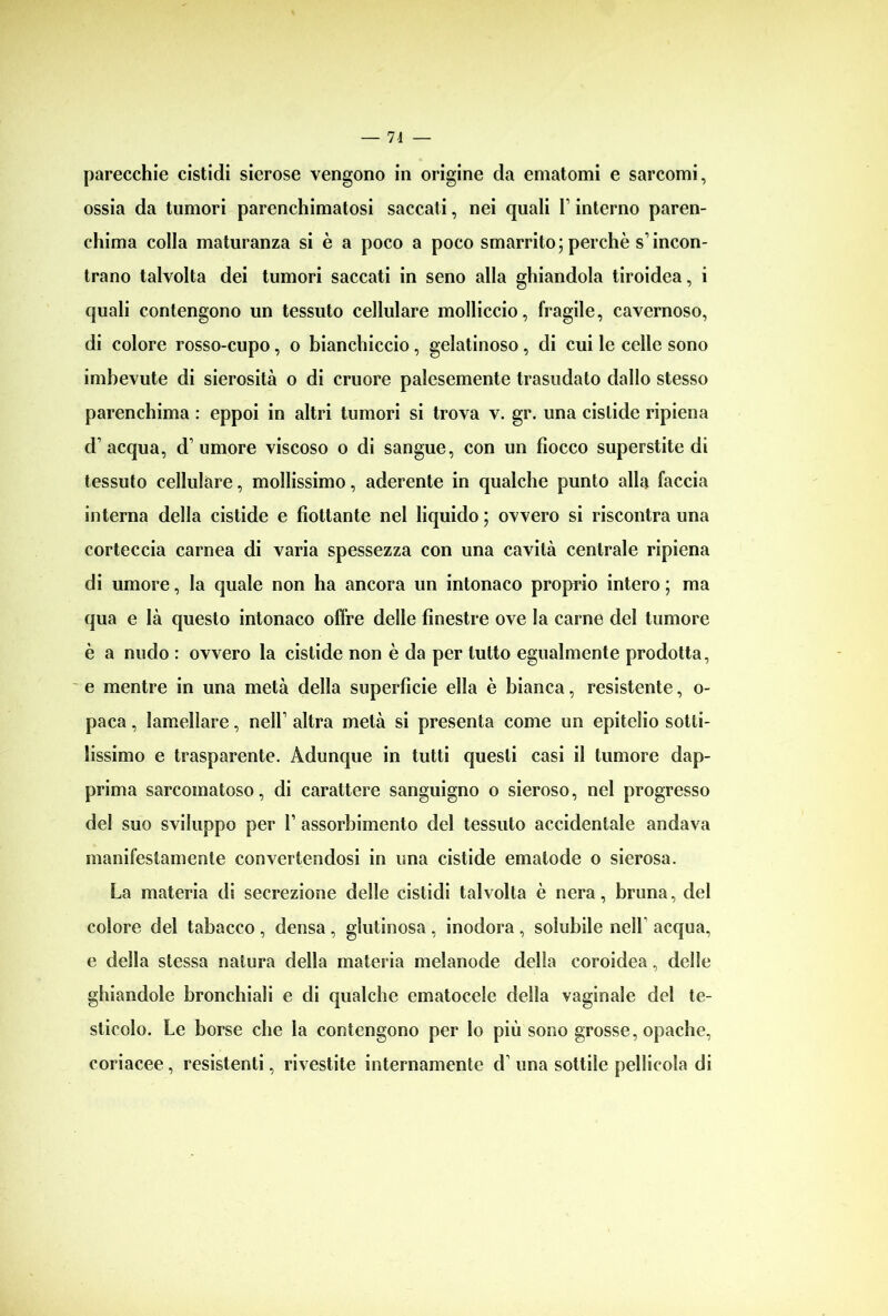 parecchie cistidi sierose vengono in origine da ematomi e sarcomi, ossia da tumori parenchimatosi saccati, nei quali 1’ interno paren- chima colla maturanza si è a poco a poco smarrito; perchè s’incon- trano talvolta dei tumori saccati in seno alla ghiandola tiroidea, i quali contengono un tessuto cellulare molliccio, fragile, cavernoso, di colore rosso-cupo, o bianchiccio, gelatinoso , di cui le celle sono imbevute di sierosità o di cruore palesemente trasudato dallo stesso parenchima : eppoi in altri tumori si trova v. gr. una cislide ripiena d’acqua, d’umore viscoso o di sangue, con un fiocco superstite di tessuto cellulare, mollissimo, aderente in qualche punto alla faccia interna della cistide e fiottante nei liquido ; ovvero si riscontra una corteccia carnea di varia spessezza con una cavità centrale ripiena di umore, la quale non ha ancora un intonaco proprio intero ; ma qua e là questo intonaco offre delle finestre ove la carne del tumore è a nudo : ovvero la cislide non è da per tutto egualmente prodotta, e mentre in una metà della superfìcie ella è bianca, resistente, o- paca, lamellare, nell’ altra metà si presenta come un epitelio sotti- lissimo e trasparente. Adunque in tutti questi casi il tumore dap- prima sarcomatoso, di carattere sanguigno o sieroso, nel progresso del suo sviluppo per 1’ assorbimento del tessuto accidentale andava manifestamente convertendosi in una cistide ematode o sierosa. La materia di secrezione delle cistidi talvolta è nera, bruna, del colore del tabacco, densa, glutinosa, inodora, solubile nell acqua, e della stessa natura della materia melanode delia coroidea, delle ghiandole bronchiali e di qualche ematocele della vaginale del te- sticolo. Le borse che la contengono per lo più sono grosse, opache, coriacee, resistenti, rivestite internamente d’ una sottile pellicola di