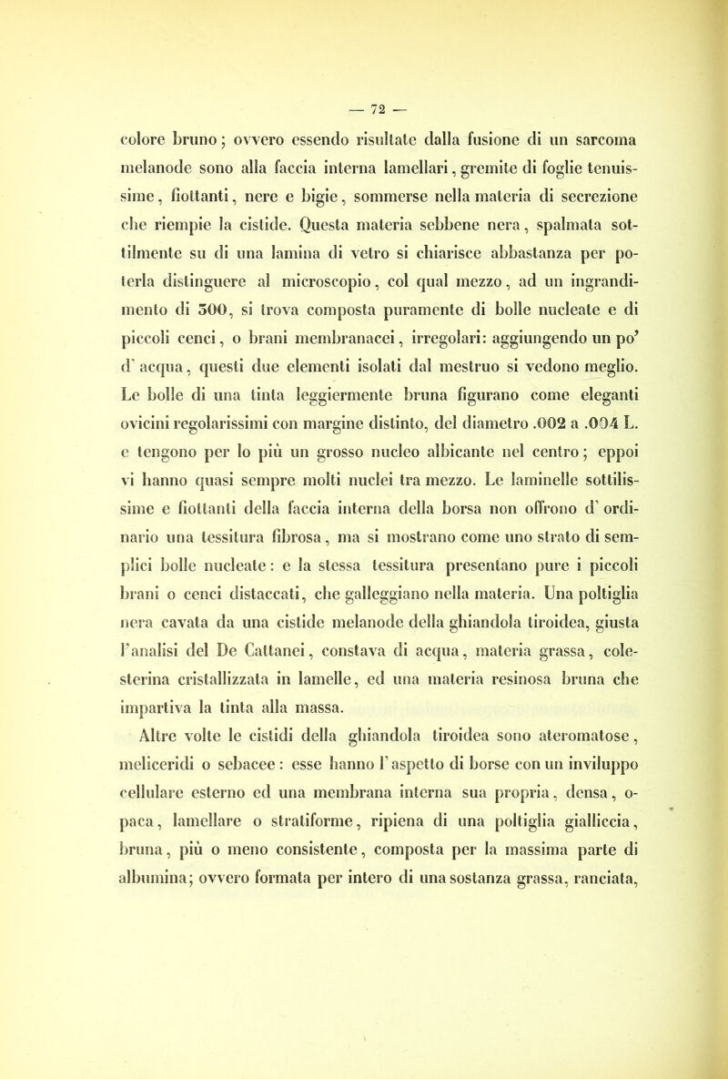 colore bruno ; ovvero essendo risultate dalla fusione di un sarcoma melanode sono alla faccia interna lamellari, gremite di foglie tenuis- sime , fiottanti, nere e bigie, sommerse nella materia di secrezione che riempie la cislide. Questa materia sebbene nera, spalmata sot- tilmente su di una lamina di vetro si chiarisce abbastanza per po- terla distinguere al microscopio, col qual mezzo, ad un ingrandi- mento di 500, si trova composta puramente di bolle nucleate e di piccoli cenci, o brani membranacei, irregolari: aggiungendo un po’ d* acqua, questi due elementi isolati dal mestruo si vedono meglio. Le bolle di una tinta leggiermente bruna figurano come eleganti ovicini regolarissimi con margine distinto, del diametro .002 a .004 L. e tengono per Io più un grosso nucleo albicante nel centro ; eppoi vi hanno quasi sempre molti nuclei tra mezzo. Le laminelle sottilis- sime e flottanti della faccia interna della borsa non offrono d ordi- nario una tessitura fibrosa, ma si mostrano come uno strato di sem- plici bolle nucleate : e la stessa tessitura presentano pure i piccoli brani o cenci distaccati, che galleggiano nella materia. Una poltiglia nera cavata da una cistide melanode della ghiandola tiroidea, giusta l'analisi del De Cattatici, constava di acqua, materia grassa, cole- sterina cristallizzata in lamelle, ed una materia resinosa bruna che impartiva la tinta alla massa. Altre volte le cistidi della ghiandola tiroidea sono ateromatose, meliceridi o sebacee : esse hanno l’aspetto di borse con un inviluppo cellulare esterno ed una membrana interna sua propria, densa, o- paca, lamellare o stratiforme, ripiena di una poltiglia gialliccia, bruna, più o meno consistente, composta per la massima parte di albumina; ovvero formata per intero di una sostanza grassa, lanciata,